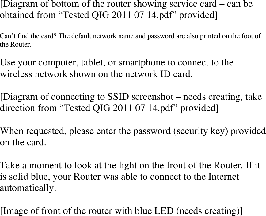 [Diagram of bottom of the router showing service card – can be obtained from “Tested QIG 2011 07 14.pdf” provided]  Can’t find the card? The default network name and password are also printed on the foot of the Router.  Use your computer, tablet, or smartphone to connect to the wireless network shown on the network ID card.  [Diagram of connecting to SSID screenshot – needs creating, take direction from “Tested QIG 2011 07 14.pdf” provided]  When requested, please enter the password (security key) provided on the card.  Take a moment to look at the light on the front of the Router. If it is solid blue, your Router was able to connect to the Internet automatically.  [Image of front of the router with blue LED (needs creating)]  