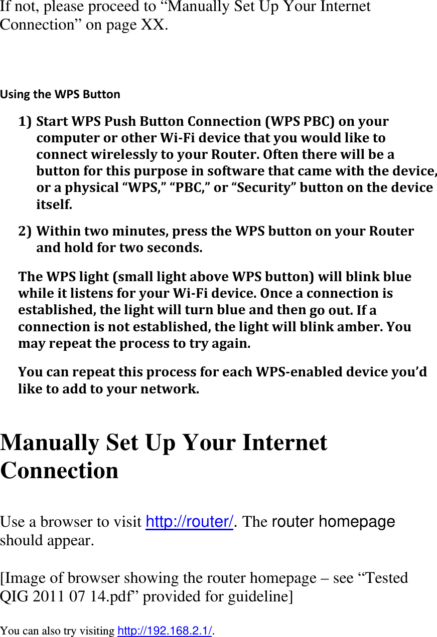 If not, please proceed to “Manually Set Up Your Internet Connection” on page XX.  UsingtheWPSButton1)StartWPSPushButtonConnection(WPSPBC)onyourcomputerorotherWi‐FidevicethatyouwouldliketoconnectwirelesslytoyourRouter.Oftentherewillbeabuttonforthispurposeinsoftwarethatcamewiththedevice,oraphysical“WPS,”“PBC,”or“Security”buttononthedeviceitself.2)Withintwominutes,presstheWPSbuttononyourRouterandholdfortwoseconds.TheWPSlight(smalllightaboveWPSbutton)willblinkbluewhileitlistensforyourWi‐Fidevice.Onceaconnectionisestablished,thelightwillturnblueandthengoout.Ifaconnectionisnotestablished,thelightwillblinkamber.Youmayrepeattheprocesstotryagain.YoucanrepeatthisprocessforeachWPS‐enableddeviceyou’dliketoaddtoyournetwork.  Manually Set Up Your Internet Connection  Use a browser to visit http://router/. The router homepage should appear.  [Image of browser showing the router homepage – see “Tested QIG 2011 07 14.pdf” provided for guideline]  You can also try visiting http://192.168.2.1/.  