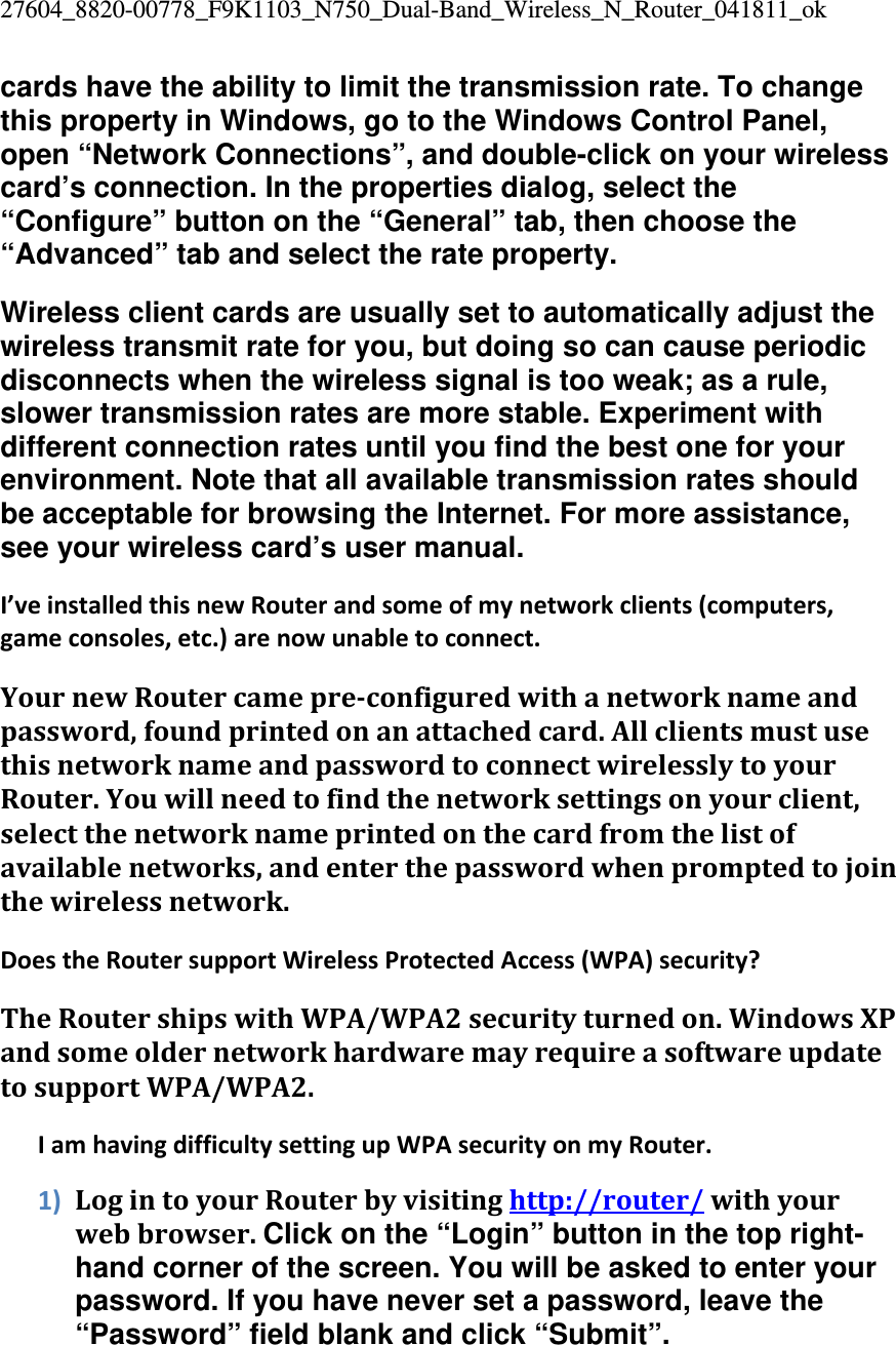 27604_8820-00778_F9K1103_N750_Dual-Band_Wireless_N_Router_041811_ok cards have the ability to limit the transmission rate. To change this property in Windows, go to the Windows Control Panel, open “Network Connections”, and double-click on your wireless card’s connection. In the properties dialog, select the “Configure” button on the “General” tab, then choose the “Advanced” tab and select the rate property. Wireless client cards are usually set to automatically adjust the wireless transmit rate for you, but doing so can cause periodic disconnects when the wireless signal is too weak; as a rule, slower transmission rates are more stable. Experiment with different connection rates until you find the best one for your environment. Note that all available transmission rates should be acceptable for browsing the Internet. For more assistance, see your wireless card’s user manual. I’veinstalledthisnewRouterandsomeofmynetworkclients(computers,gameconsoles,etc.)arenowunabletoconnect.YournewRoutercamepre‐configuredwithanetworknameandpassword,foundprintedonanattachedcard.AllclientsmustusethisnetworknameandpasswordtoconnectwirelesslytoyourRouter.Youwillneedtofindthenetworksettingsonyourclient,selectthenetworknameprintedonthecardfromthelistofavailablenetworks,andenterthepasswordwhenpromptedtojointhewirelessnetwork.DoestheRoutersupportWirelessProtectedAccess(WPA)security?TheRoutershipswithWPA/WPA2securityturnedon.WindowsXPandsomeoldernetworkhardwaremayrequireasoftwareupdatetosupportWPA/WPA2.IamhavingdifficultysettingupWPAsecurityonmyRouter.1) LogintoyourRouterbyvisitinghttp://router/withyourwebbrowser.Click on the “Login” button in the top right-hand corner of the screen. You will be asked to enter your password. If you have never set a password, leave the “Password” field blank and click “Submit”. 