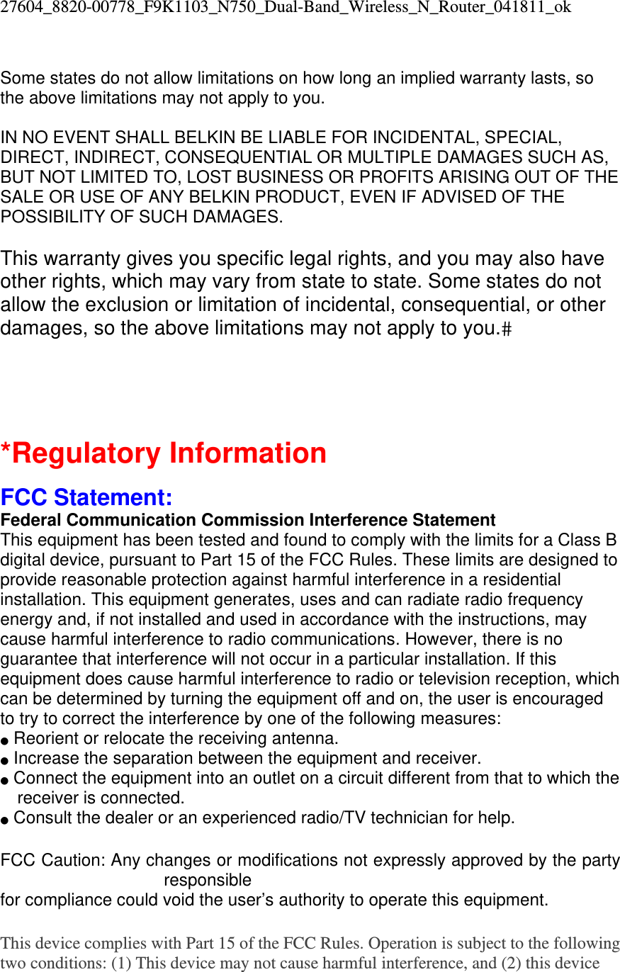 27604_8820-00778_F9K1103_N750_Dual-Band_Wireless_N_Router_041811_ok  Some states do not allow limitations on how long an implied warranty lasts, so the above limitations may not apply to you.  IN NO EVENT SHALL BELKIN BE LIABLE FOR INCIDENTAL, SPECIAL, DIRECT, INDIRECT, CONSEQUENTIAL OR MULTIPLE DAMAGES SUCH AS, BUT NOT LIMITED TO, LOST BUSINESS OR PROFITS ARISING OUT OF THE SALE OR USE OF ANY BELKIN PRODUCT, EVEN IF ADVISED OF THE POSSIBILITY OF SUCH DAMAGES.   This warranty gives you specific legal rights, and you may also have other rights, which may vary from state to state. Some states do not allow the exclusion or limitation of incidental, consequential, or other damages, so the above limitations may not apply to you.   *Regulatory Information  FCC Statement: Federal Communication Commission Interference Statement  This equipment has been tested and found to comply with the limits for a Class B digital device, pursuant to Part 15 of the FCC Rules. These limits are designed to provide reasonable protection against harmful interference in a residential installation. This equipment generates, uses and can radiate radio frequency energy and, if not installed and used in accordance with the instructions, may cause harmful interference to radio communications. However, there is no guarantee that interference will not occur in a particular installation. If this equipment does cause harmful interference to radio or television reception, which can be determined by turning the equipment off and on, the user is encouraged to try to correct the interference by one of the following measures: ●  Reorient or relocate the receiving antenna. ●  Increase the separation between the equipment and receiver. ●  Connect the equipment into an outlet on a circuit different from that to which the receiver is connected. ●  Consult the dealer or an experienced radio/TV technician for help.  FCC Caution: Any changes or modifications not expressly approved by the party responsible  for compliance could void the user’s authority to operate this equipment.  This device complies with Part 15 of the FCC Rules. Operation is subject to the following two conditions: (1) This device may not cause harmful interference, and (2) this device 