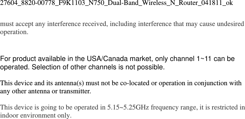 27604_8820-00778_F9K1103_N750_Dual-Band_Wireless_N_Router_041811_ok must accept any interference received, including interference that may cause undesired operation.    For product available in the USA/Canada market, only channel 1~11 can be operated. Selection of other channels is not possible.  This device and its antenna(s) must not be co-located or operation in conjunction with any other antenna or transmitter.  This device is going to be operated in 5.15~5.25GHz frequency range, it is restricted in indoor environment only.  