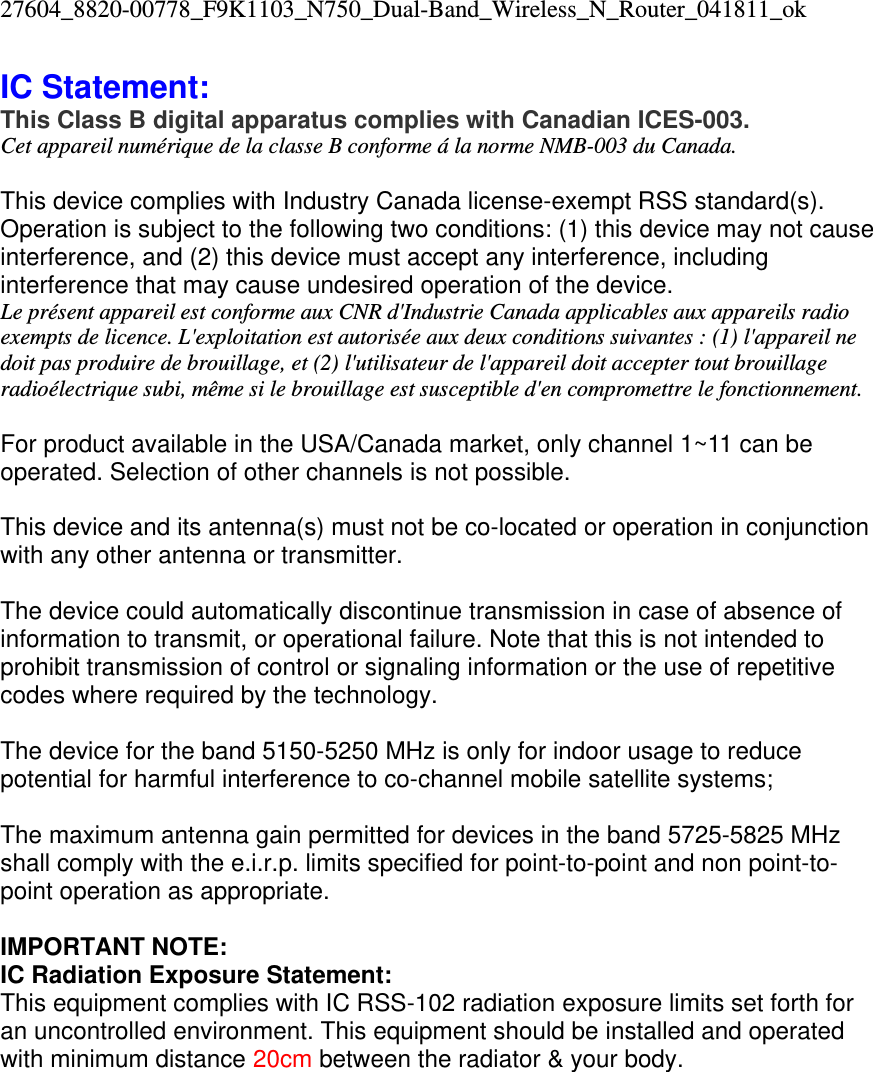 27604_8820-00778_F9K1103_N750_Dual-Band_Wireless_N_Router_041811_ok IC Statement: This Class B digital apparatus complies with Canadian ICES-003. Cet appareil numérique de la classe B conforme á la norme NMB-003 du Canada.  This device complies with Industry Canada license-exempt RSS standard(s). Operation is subject to the following two conditions: (1) this device may not cause interference, and (2) this device must accept any interference, including interference that may cause undesired operation of the device. Le présent appareil est conforme aux CNR d&apos;Industrie Canada applicables aux appareils radio exempts de licence. L&apos;exploitation est autorisée aux deux conditions suivantes : (1) l&apos;appareil ne doit pas produire de brouillage, et (2) l&apos;utilisateur de l&apos;appareil doit accepter tout brouillage radioélectrique subi, même si le brouillage est susceptible d&apos;en compromettre le fonctionnement.  For product available in the USA/Canada market, only channel 1~11 can be operated. Selection of other channels is not possible.  This device and its antenna(s) must not be co-located or operation in conjunction with any other antenna or transmitter.  The device could automatically discontinue transmission in case of absence of information to transmit, or operational failure. Note that this is not intended to prohibit transmission of control or signaling information or the use of repetitive codes where required by the technology.  The device for the band 5150-5250 MHz is only for indoor usage to reduce potential for harmful interference to co-channel mobile satellite systems;   The maximum antenna gain permitted for devices in the band 5725-5825 MHz shall comply with the e.i.r.p. limits specified for point-to-point and non point-to-point operation as appropriate.  IMPORTANT NOTE: IC Radiation Exposure Statement: This equipment complies with IC RSS-102 radiation exposure limits set forth for an uncontrolled environment. This equipment should be installed and operated with minimum distance 20cm between the radiator &amp; your body.    