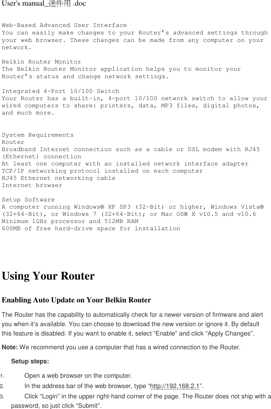 User&apos;s manual_送件用 .doc  Web-Based Advanced User Interface You can easily make changes to your Router’s advanced settings through your web browser. These changes can be made from any computer on your network.  Belkin Router Monitor The Belkin Router Monitor application helps you to monitor your Router’s status and change network settings.   Integrated 4-Port 10/100 Switch Your Router has a built-in, 4-port 10/100 network switch to allow your wired computers to share: printers, data, MP3 files, digital photos, and much more.    System Requirements Router  Broadband Internet connection such as a cable or DSL modem with RJ45 (Ethernet) connection At least one computer with an installed network interface adapter TCP/IP networking protocol installed on each computer RJ45 Ethernet networking cable Internet browser  Setup Software  A computer running Windows® XP SP3 (32-Bit) or higher, Windows Vista® (32+64-Bit), or Windows 7 (32+64-Bit); or Mac OS® X v10.5 and v10.6 Minimum 1GHz processor and 512MB RAM 600MB of free hard-drive space for installation     Using Your Router  Enabling Auto Update on Your Belkin Router The Router has the capability to automatically check for a newer version of firmware and alert you when it’s available. You can choose to download the new version or ignore it. By default this feature is disabled. If you want to enable it, select “Enable” and click “Apply Changes”. Note: We recommend you use a computer that has a wired connection to the Router. Setup steps: 1. Open a web browser on the computer.  2. In the address bar of the web browser, type “http://192.168.2.1”.  3. Click “Login” in the upper right-hand corner of the page. The Router does not ship with a password, so just click “Submit”.  