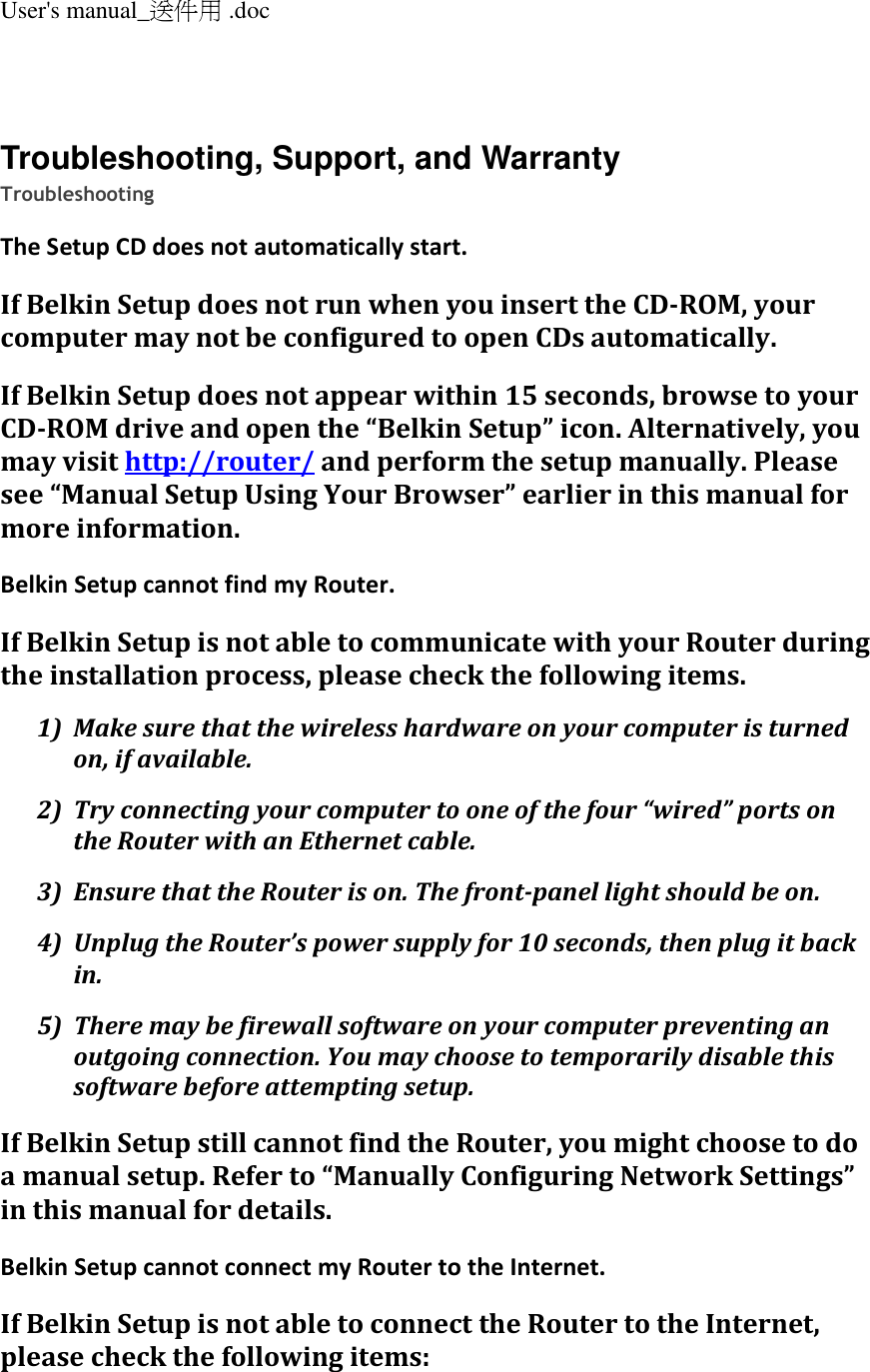 User&apos;s manual_送件用 .doc   Troubleshooting, Support, and Warranty Troubleshooting The Setup CD does not automatically start. If Belkin Setup does not run when you insert the CD-ROM, your computer may not be configured to open CDs automatically. If Belkin Setup does not appear within 15 seconds, browse to your CD-ROM drive and open the “Belkin Setup” icon. Alternatively, you may visit http://router/ and perform the setup manually. Please see “Manual Setup Using Your Browser” earlier in this manual for more information. Belkin Setup cannot find my Router. If Belkin Setup is not able to communicate with your Router during the installation process, please check the following items. 1) Make sure that the wireless hardware on your computer is turned on, if available. 2) Try connecting your computer to one of the four “wired” ports on the Router with an Ethernet cable. 3) Ensure that the Router is on. The front-panel light should be on. 4) Unplug the Router’s power supply for 10 seconds, then plug it back in. 5) There may be firewall software on your computer preventing an outgoing connection. You may choose to temporarily disable this software before attempting setup. If Belkin Setup still cannot find the Router, you might choose to do a manual setup. Refer to “Manually Configuring Network Settings” in this manual for details. Belkin Setup cannot connect my Router to the Internet. If Belkin Setup is not able to connect the Router to the Internet, please check the following items: 