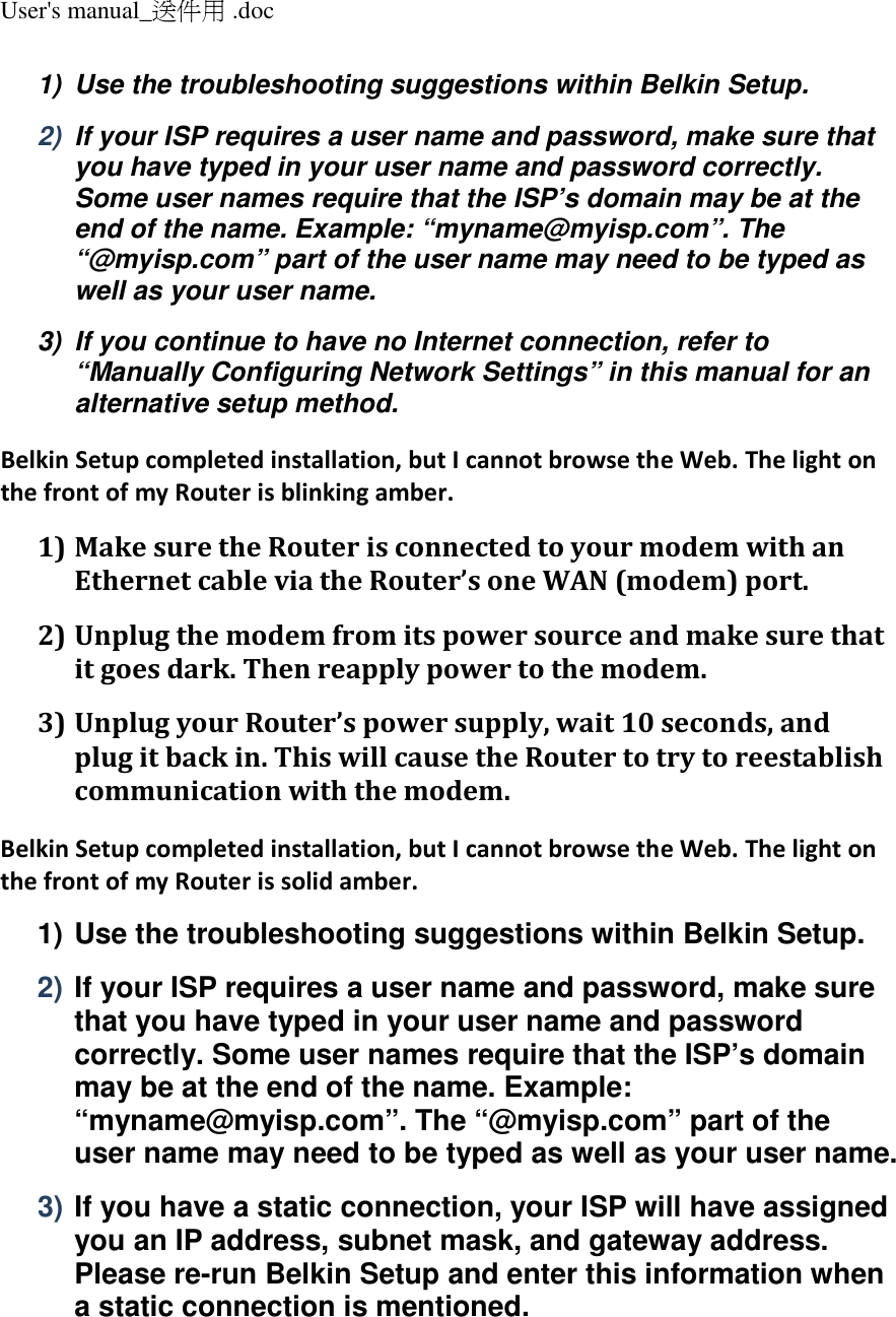 User&apos;s manual_送件用 .doc  1)  Use the troubleshooting suggestions within Belkin Setup. 2)  If your ISP requires a user name and password, make sure that you have typed in your user name and password correctly. Some user names require that the ISP’s domain may be at the end of the name. Example: “myname@myisp.com”. The “@myisp.com” part of the user name may need to be typed as well as your user name. 3)  If you continue to have no Internet connection, refer to “Manually Configuring Network Settings” in this manual for an alternative setup method. Belkin Setup completed installation, but I cannot browse the Web. The light on the front of my Router is blinking amber. 1) Make sure the Router is connected to your modem with an Ethernet cable via the Router’s one WAN (modem) port. 2) Unplug the modem from its power source and make sure that it goes dark. Then reapply power to the modem. 3) Unplug your Router’s power supply, wait 10 seconds, and plug it back in. This will cause the Router to try to reestablish communication with the modem. Belkin Setup completed installation, but I cannot browse the Web. The light on the front of my Router is solid amber. 1) Use the troubleshooting suggestions within Belkin Setup. 2) If your ISP requires a user name and password, make sure that you have typed in your user name and password correctly. Some user names require that the ISP’s domain may be at the end of the name. Example: “myname@myisp.com”. The “@myisp.com” part of the user name may need to be typed as well as your user name. 3) If you have a static connection, your ISP will have assigned you an IP address, subnet mask, and gateway address. Please re-run Belkin Setup and enter this information when a static connection is mentioned. 