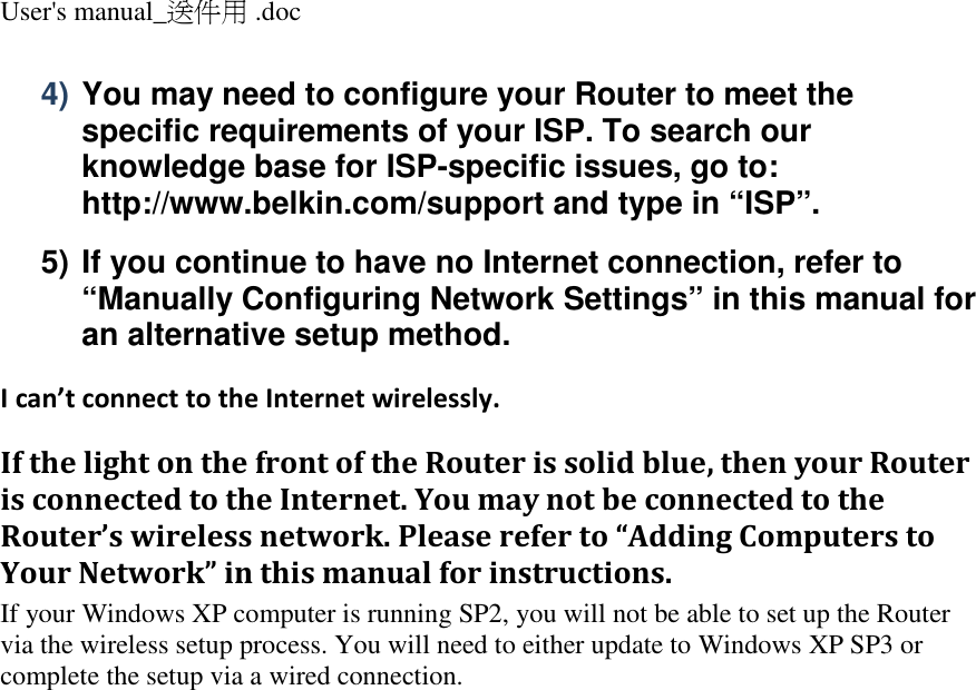 User&apos;s manual_送件用 .doc  4) You may need to configure your Router to meet the specific requirements of your ISP. To search our knowledge base for ISP-specific issues, go to: http://www.belkin.com/support and type in “ISP”. 5) If you continue to have no Internet connection, refer to “Manually Configuring Network Settings” in this manual for an alternative setup method. I can’t connect to the Internet wirelessly. If the light on the front of the Router is solid blue, then your Router is connected to the Internet. You may not be connected to the Router’s wireless network. Please refer to “Adding Computers to Your Network” in this manual for instructions. If your Windows XP computer is running SP2, you will not be able to set up the Router via the wireless setup process. You will need to either update to Windows XP SP3 or complete the setup via a wired connection.    