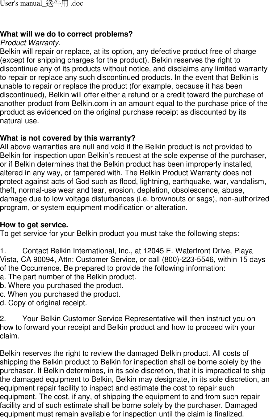User&apos;s manual_送件用 .doc   What will we do to correct problems?  Product Warranty. Belkin will repair or replace, at its option, any defective product free of charge (except for shipping charges for the product). Belkin reserves the right to discontinue any of its products without notice, and disclaims any limited warranty to repair or replace any such discontinued products. In the event that Belkin is unable to repair or replace the product (for example, because it has been discontinued), Belkin will offer either a refund or a credit toward the purchase of another product from Belkin.com in an amount equal to the purchase price of the product as evidenced on the original purchase receipt as discounted by its natural use.      What is not covered by this warranty? All above warranties are null and void if the Belkin product is not provided to Belkin for inspection upon Belkin’s request at the sole expense of the purchaser, or if Belkin determines that the Belkin product has been improperly installed, altered in any way, or tampered with. The Belkin Product Warranty does not protect against acts of God such as flood, lightning, earthquake, war, vandalism, theft, normal-use wear and tear, erosion, depletion, obsolescence, abuse, damage due to low voltage disturbances (i.e. brownouts or sags), non-authorized program, or system equipment modification or alteration.  How to get service.    To get service for your Belkin product you must take the following steps:  1.  Contact Belkin International, Inc., at 12045 E. Waterfront Drive, Playa Vista, CA 90094, Attn: Customer Service, or call (800)-223-5546, within 15 days of the Occurrence. Be prepared to provide the following information: a. The part number of the Belkin product. b. Where you purchased the product. c. When you purchased the product. d. Copy of original receipt.  2.  Your Belkin Customer Service Representative will then instruct you on how to forward your receipt and Belkin product and how to proceed with your claim.  Belkin reserves the right to review the damaged Belkin product. All costs of shipping the Belkin product to Belkin for inspection shall be borne solely by the purchaser. If Belkin determines, in its sole discretion, that it is impractical to ship the damaged equipment to Belkin, Belkin may designate, in its sole discretion, an equipment repair facility to inspect and estimate the cost to repair such equipment. The cost, if any, of shipping the equipment to and from such repair facility and of such estimate shall be borne solely by the purchaser. Damaged equipment must remain available for inspection until the claim is finalized. 