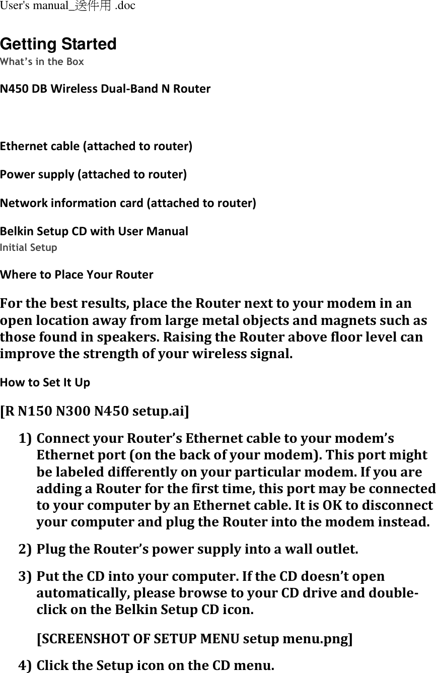 User&apos;s manual_送件用 .doc  Getting Started What’s in the Box N450 DB Wireless Dual-Band N Router  Ethernet cable (attached to router) Power supply (attached to router) Network information card (attached to router) Belkin Setup CD with User Manual Initial Setup Where to Place Your Router For the best results, place the Router next to your modem in an open location away from large metal objects and magnets such as those found in speakers. Raising the Router above floor level can improve the strength of your wireless signal. How to Set It Up [R N150 N300 N450 setup.ai] 1) Connect your Router’s Ethernet cable to your modem’s Ethernet port (on the back of your modem). This port might be labeled differently on your particular modem. If you are adding a Router for the first time, this port may be connected to your computer by an Ethernet cable. It is OK to disconnect your computer and plug the Router into the modem instead. 2) Plug the Router’s power supply into a wall outlet. 3) Put the CD into your computer. If the CD doesn’t open automatically, please browse to your CD drive and double-click on the Belkin Setup CD icon. [SCREENSHOT OF SETUP MENU setup menu.png] 4) Click the Setup icon on the CD menu. 