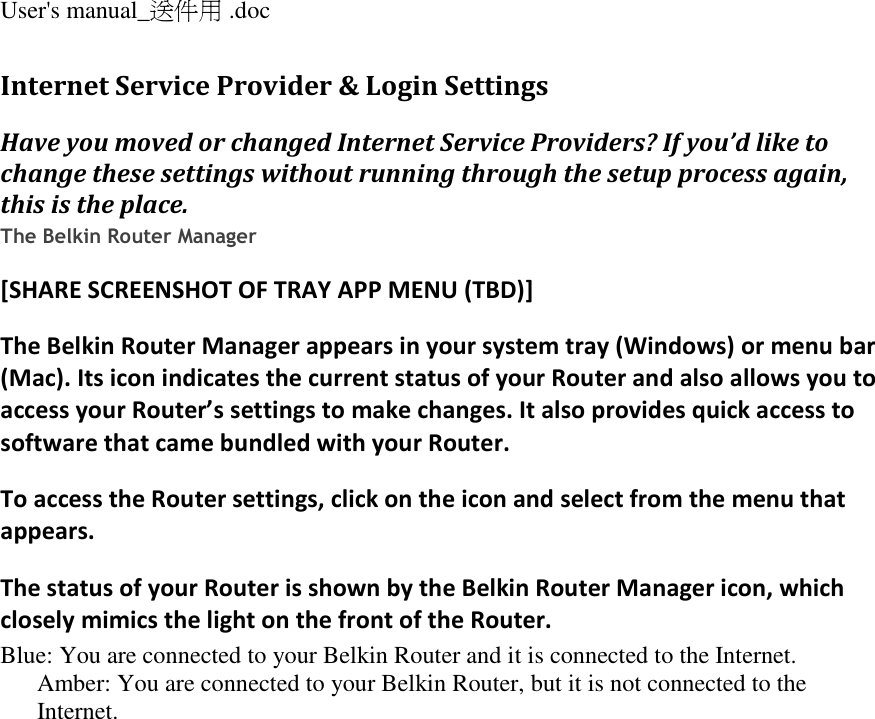 User&apos;s manual_送件用 .doc  Internet Service Provider &amp; Login Settings Have you moved or changed Internet Service Providers? If you’d like to change these settings without running through the setup process again, this is the place. The Belkin Router Manager [SHARE SCREENSHOT OF TRAY APP MENU (TBD)] The Belkin Router Manager appears in your system tray (Windows) or menu bar (Mac). Its icon indicates the current status of your Router and also allows you to access your Router’s settings to make changes. It also provides quick access to software that came bundled with your Router. To access the Router settings, click on the icon and select from the menu that appears. The status of your Router is shown by the Belkin Router Manager icon, which closely mimics the light on the front of the Router. Blue: You are connected to your Belkin Router and it is connected to the Internet. Amber: You are connected to your Belkin Router, but it is not connected to the Internet. 