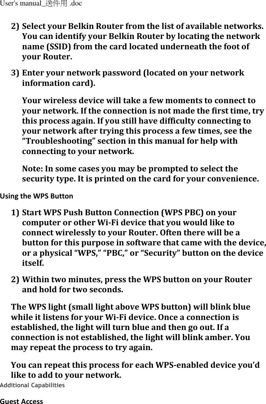 User&apos;s manual_送件用 .doc  2) Select your Belkin Router from the list of available networks. You can identify your Belkin Router by locating the network name (SSID) from the card located underneath the foot of your Router. 3) Enter your network password (located on your network information card). Your wireless device will take a few moments to connect to your network. If the connection is not made the first time, try this process again. If you still have difficulty connecting to your network after trying this process a few times, see the “Troubleshooting” section in this manual for help with connecting to your network. Note: In some cases you may be prompted to select the security type. It is printed on the card for your convenience. Using the WPS Button 1) Start WPS Push Button Connection (WPS PBC) on your computer or other Wi-Fi device that you would like to connect wirelessly to your Router. Often there will be a button for this purpose in software that came with the device, or a physical “WPS,” “PBC,” or “Security” button on the device itself. 2) Within two minutes, press the WPS button on your Router and hold for two seconds. The WPS light (small light above WPS button) will blink blue while it listens for your Wi-Fi device. Once a connection is established, the light will turn blue and then go out. If a connection is not established, the light will blink amber. You may repeat the process to try again. You can repeat this process for each WPS-enabled device you’d like to add to your network. Additional Capabilities Guest Access 