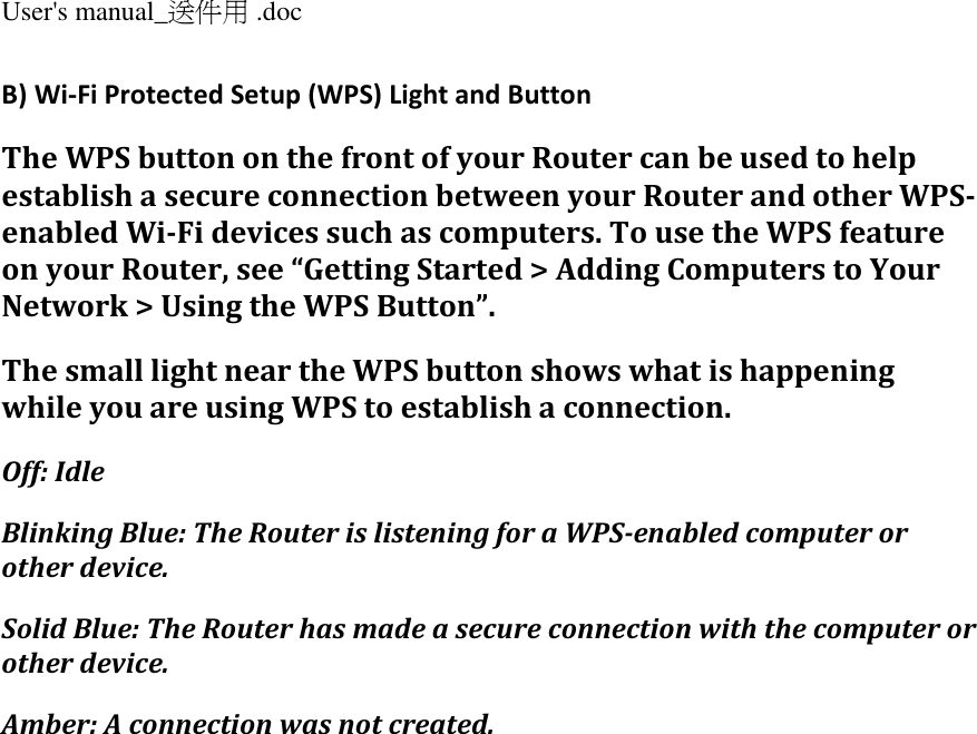 User&apos;s manual_送件用 .doc  B) Wi-Fi Protected Setup (WPS) Light and Button The WPS button on the front of your Router can be used to help establish a secure connection between your Router and other WPS-enabled Wi-Fi devices such as computers. To use the WPS feature on your Router, see “Getting Started &gt; Adding Computers to Your Network &gt; Using the WPS Button”. The small light near the WPS button shows what is happening while you are using WPS to establish a connection. Off: Idle Blinking Blue: The Router is listening for a WPS-enabled computer or other device. Solid Blue: The Router has made a secure connection with the computer or other device. Amber: A connection was not created. 