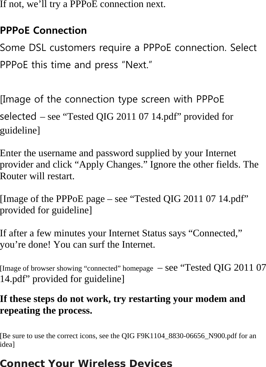  If not, we’ll try a PPPoE connection next.  PPPoE Connection Some DSL customers require a PPPoE connection. Select PPPoE this time and press “Next.”  [Image of the connection type screen with PPPoE selected – see “Tested QIG 2011 07 14.pdf” provided for guideline]  Enter the username and password supplied by your Internet provider and click “Apply Changes.” Ignore the other fields. The Router will restart.  [Image of the PPPoE page – see “Tested QIG 2011 07 14.pdf” provided for guideline]  If after a few minutes your Internet Status says “Connected,” you’re done! You can surf the Internet.  [Image of browser showing “connected” homepage  – see “Tested QIG 2011 07 14.pdf” provided for guideline]  If these steps do not work, try restarting your modem and repeating the process.   [Be sure to use the correct icons, see the QIG F9K1104_8830-06656_N900.pdf for an idea]  Connect Your Wireless Devices 