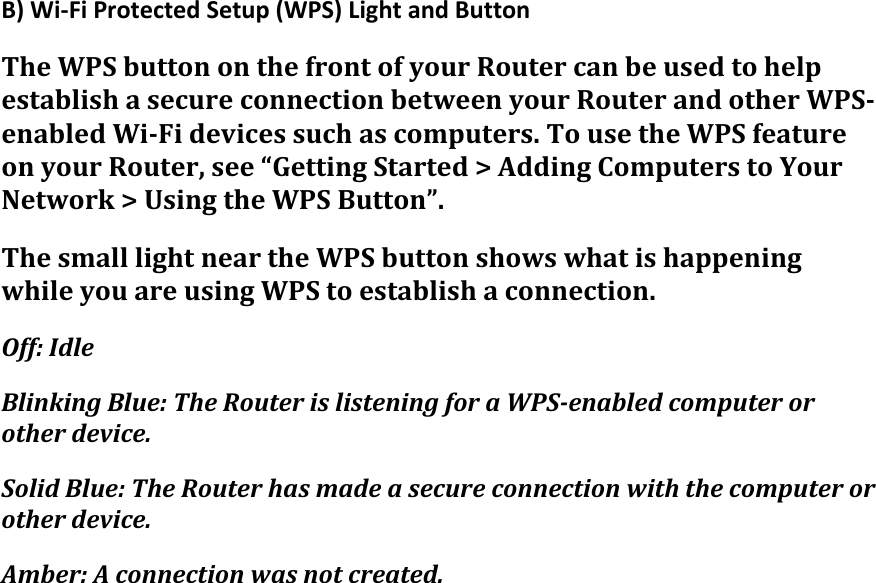 B)Wi‐FiProtectedSetup(WPS)LightandButtonTheWPSbuttononthefrontofyourRoutercanbeusedtohelpestablishasecureconnectionbetweenyourRouterandotherWPS‐enabledWi‐Fidevicessuchascomputers.TousetheWPSfeatureonyourRouter,see“GettingStarted&gt;AddingComputerstoYourNetwork&gt;UsingtheWPSButton”.ThesmalllightneartheWPSbuttonshowswhatishappeningwhileyouareusingWPStoestablishaconnection.Off:IdleBlinkingBlue:TheRouterislisteningforaWPS‐enabledcomputerorotherdevice.SolidBlue:TheRouterhasmadeasecureconnectionwiththecomputerorotherdevice.Amber:Aconnectionwasnotcreated.