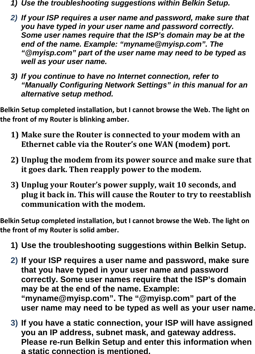 1)  Use the troubleshooting suggestions within Belkin Setup. 2)  If your ISP requires a user name and password, make sure that you have typed in your user name and password correctly. Some user names require that the ISP’s domain may be at the end of the name. Example: “myname@myisp.com”. The “@myisp.com” part of the user name may need to be typed as well as your user name. 3)  If you continue to have no Internet connection, refer to “Manually Configuring Network Settings” in this manual for an alternative setup method. BelkinSetupcompletedinstallation,butIcannotbrowsetheWeb.ThelightonthefrontofmyRouterisblinkingamber.1) MakesuretheRouterisconnectedtoyourmodemwithanEthernetcableviatheRouter’soneWAN(modem)port.2) Unplugthemodemfromitspowersourceandmakesurethatitgoesdark.Thenreapplypowertothemodem.3) UnplugyourRouter’spowersupply,wait10seconds,andplugitbackin.ThiswillcausetheRoutertotrytoreestablishcommunicationwiththemodem.BelkinSetupcompletedinstallation,butIcannotbrowsetheWeb.ThelightonthefrontofmyRouterissolidamber.1) Use the troubleshooting suggestions within Belkin Setup. 2) If your ISP requires a user name and password, make sure that you have typed in your user name and password correctly. Some user names require that the ISP’s domain may be at the end of the name. Example: “myname@myisp.com”. The “@myisp.com” part of the user name may need to be typed as well as your user name. 3) If you have a static connection, your ISP will have assigned you an IP address, subnet mask, and gateway address. Please re-run Belkin Setup and enter this information when a static connection is mentioned. 