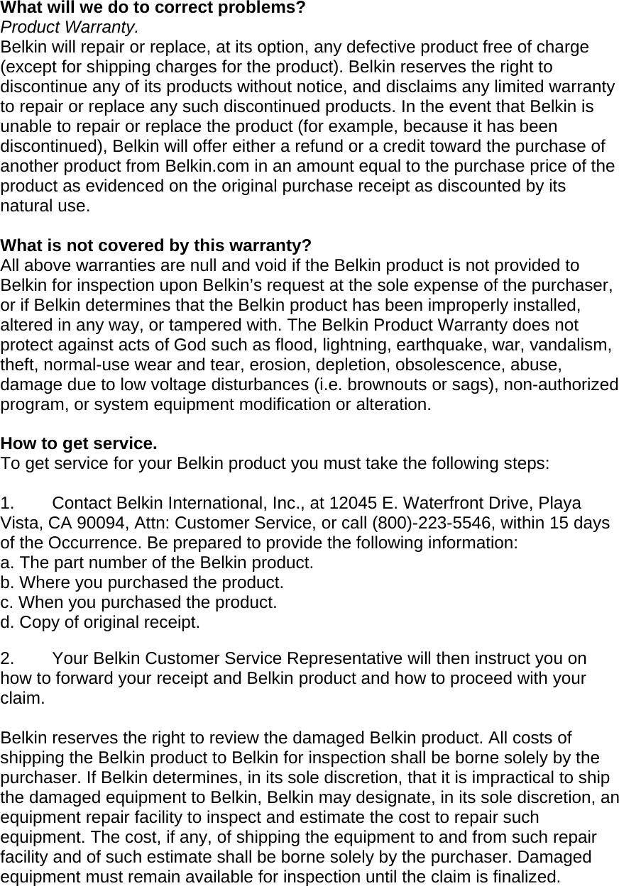  What will we do to correct problems?  Product Warranty. Belkin will repair or replace, at its option, any defective product free of charge (except for shipping charges for the product). Belkin reserves the right to discontinue any of its products without notice, and disclaims any limited warranty to repair or replace any such discontinued products. In the event that Belkin is unable to repair or replace the product (for example, because it has been discontinued), Belkin will offer either a refund or a credit toward the purchase of another product from Belkin.com in an amount equal to the purchase price of the product as evidenced on the original purchase receipt as discounted by its natural use.      What is not covered by this warranty? All above warranties are null and void if the Belkin product is not provided to Belkin for inspection upon Belkin’s request at the sole expense of the purchaser, or if Belkin determines that the Belkin product has been improperly installed, altered in any way, or tampered with. The Belkin Product Warranty does not protect against acts of God such as flood, lightning, earthquake, war, vandalism, theft, normal-use wear and tear, erosion, depletion, obsolescence, abuse, damage due to low voltage disturbances (i.e. brownouts or sags), non-authorized program, or system equipment modification or alteration.  How to get service.    To get service for your Belkin product you must take the following steps:  1.  Contact Belkin International, Inc., at 12045 E. Waterfront Drive, Playa Vista, CA 90094, Attn: Customer Service, or call (800)-223-5546, within 15 days of the Occurrence. Be prepared to provide the following information: a. The part number of the Belkin product. b. Where you purchased the product. c. When you purchased the product. d. Copy of original receipt.  2.  Your Belkin Customer Service Representative will then instruct you on how to forward your receipt and Belkin product and how to proceed with your claim.  Belkin reserves the right to review the damaged Belkin product. All costs of shipping the Belkin product to Belkin for inspection shall be borne solely by the purchaser. If Belkin determines, in its sole discretion, that it is impractical to ship the damaged equipment to Belkin, Belkin may designate, in its sole discretion, an equipment repair facility to inspect and estimate the cost to repair such equipment. The cost, if any, of shipping the equipment to and from such repair facility and of such estimate shall be borne solely by the purchaser. Damaged equipment must remain available for inspection until the claim is finalized. 