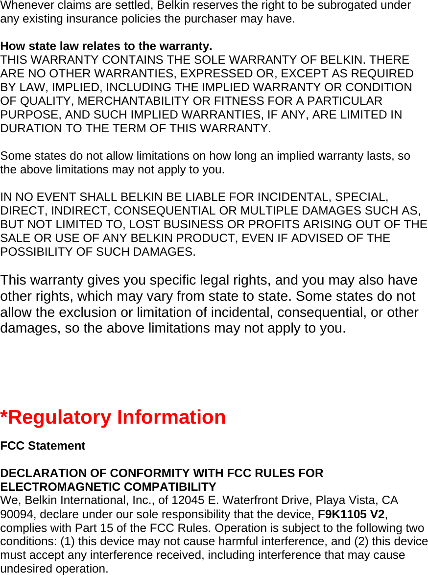 Whenever claims are settled, Belkin reserves the right to be subrogated under any existing insurance policies the purchaser may have.   How state law relates to the warranty. THIS WARRANTY CONTAINS THE SOLE WARRANTY OF BELKIN. THERE ARE NO OTHER WARRANTIES, EXPRESSED OR, EXCEPT AS REQUIRED BY LAW, IMPLIED, INCLUDING THE IMPLIED WARRANTY OR CONDITION OF QUALITY, MERCHANTABILITY OR FITNESS FOR A PARTICULAR PURPOSE, AND SUCH IMPLIED WARRANTIES, IF ANY, ARE LIMITED IN DURATION TO THE TERM OF THIS WARRANTY.   Some states do not allow limitations on how long an implied warranty lasts, so the above limitations may not apply to you.  IN NO EVENT SHALL BELKIN BE LIABLE FOR INCIDENTAL, SPECIAL, DIRECT, INDIRECT, CONSEQUENTIAL OR MULTIPLE DAMAGES SUCH AS, BUT NOT LIMITED TO, LOST BUSINESS OR PROFITS ARISING OUT OF THE SALE OR USE OF ANY BELKIN PRODUCT, EVEN IF ADVISED OF THE POSSIBILITY OF SUCH DAMAGES.   This warranty gives you specific legal rights, and you may also have other rights, which may vary from state to state. Some states do not allow the exclusion or limitation of incidental, consequential, or other damages, so the above limitations may not apply to you.   *Regulatory Information  FCC Statement  DECLARATION OF CONFORMITY WITH FCC RULES FOR ELECTROMAGNETIC COMPATIBILITY We, Belkin International, Inc., of 12045 E. Waterfront Drive, Playa Vista, CA 90094, declare under our sole responsibility that the device, F9K1105 V2, complies with Part 15 of the FCC Rules. Operation is subject to the following two conditions: (1) this device may not cause harmful interference, and (2) this device must accept any interference received, including interference that may cause undesired operation. 