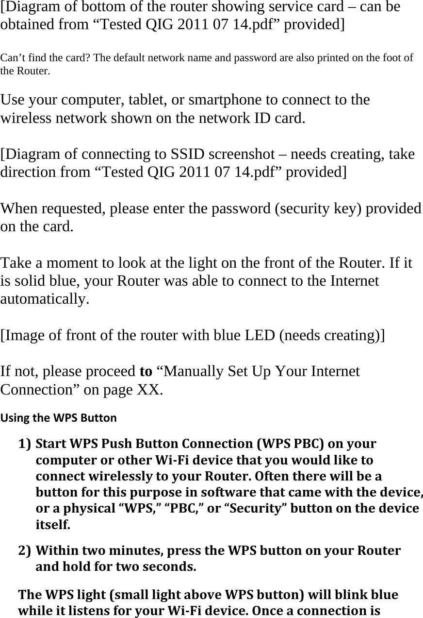[Diagram of bottom of the router showing service card – can be obtained from “Tested QIG 2011 07 14.pdf” provided]  Can’t find the card? The default network name and password are also printed on the foot of the Router.  Use your computer, tablet, or smartphone to connect to the wireless network shown on the network ID card.  [Diagram of connecting to SSID screenshot – needs creating, take direction from “Tested QIG 2011 07 14.pdf” provided]  When requested, please enter the password (security key) provided on the card.  Take a moment to look at the light on the front of the Router. If it is solid blue, your Router was able to connect to the Internet automatically.  [Image of front of the router with blue LED (needs creating)]  If not, please proceed to “Manually Set Up Your Internet Connection” on page XX.  UsingtheWPSButton1) StartWPSPushButtonConnection(WPSPBC)onyourcomputerorotherWi‐FidevicethatyouwouldliketoconnectwirelesslytoyourRouter.Oftentherewillbeabuttonforthispurposeinsoftwarethatcamewiththedevice,oraphysical“WPS,”“PBC,”or“Security”buttononthedeviceitself.2) Withintwominutes,presstheWPSbuttononyourRouterandholdfortwoseconds.TheWPSlight(smalllightaboveWPSbutton)willblinkbluewhileitlistensforyourWi‐Fidevice.Onceaconnectionis