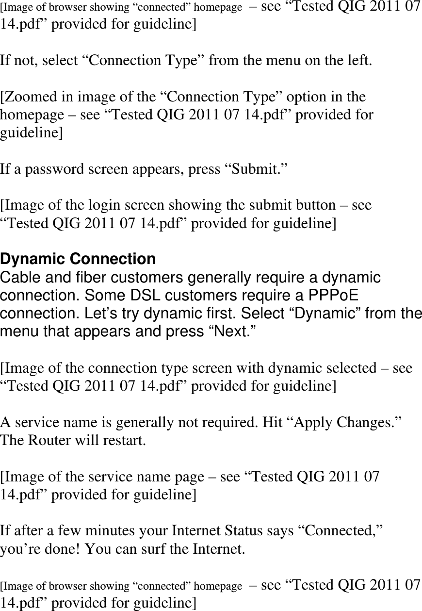  [Image of browser showing “connected” homepage  – see “Tested QIG 2011 07 14.pdf” provided for guideline]  If not, select “Connection Type” from the menu on the left.  [Zoomed in image of the “Connection Type” option in the homepage – see “Tested QIG 2011 07 14.pdf” provided for guideline]  If a password screen appears, press “Submit.”  [Image of the login screen showing the submit button – see “Tested QIG 2011 07 14.pdf” provided for guideline]  Dynamic Connection Cable and fiber customers generally require a dynamic connection. Some DSL customers require a PPPoE  connection. Let’s try dynamic first. Select “Dynamic” from the menu that appears and press “Next.”  [Image of the connection type screen with dynamic selected – see “Tested QIG 2011 07 14.pdf” provided for guideline]  A service name is generally not required. Hit “Apply Changes.” The Router will restart.  [Image of the service name page – see “Tested QIG 2011 07 14.pdf” provided for guideline]  If after a few minutes your Internet Status says “Connected,” you’re done! You can surf the Internet.  [Image of browser showing “connected” homepage  – see “Tested QIG 2011 07 14.pdf” provided for guideline] 