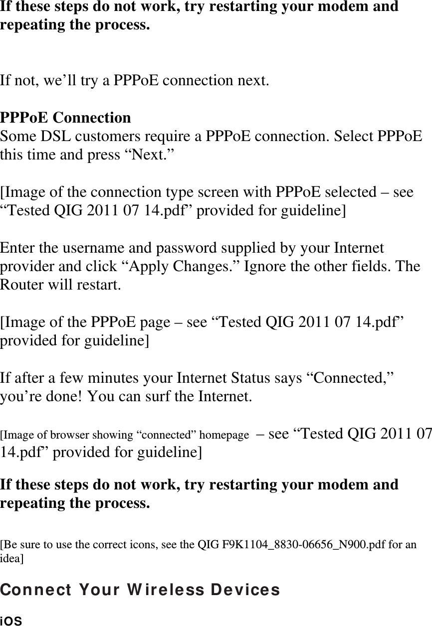  If these steps do not work, try restarting your modem and repeating the process.   If not, we’ll try a PPPoE connection next.  PPPoE Connection Some DSL customers require a PPPoE connection. Select PPPoE this time and press “Next.”  [Image of the connection type screen with PPPoE selected – see “Tested QIG 2011 07 14.pdf” provided for guideline]  Enter the username and password supplied by your Internet provider and click “Apply Changes.” Ignore the other fields. The Router will restart.  [Image of the PPPoE page – see “Tested QIG 2011 07 14.pdf” provided for guideline]  If after a few minutes your Internet Status says “Connected,” you’re done! You can surf the Internet.  [Image of browser showing “connected” homepage  – see “Tested QIG 2011 07 14.pdf” provided for guideline]  If these steps do not work, try restarting your modem and repeating the process.   [Be sure to use the correct icons, see the QIG F9K1104_8830-06656_N900.pdf for an idea]  Connect Your Wireless Devices  iOS  