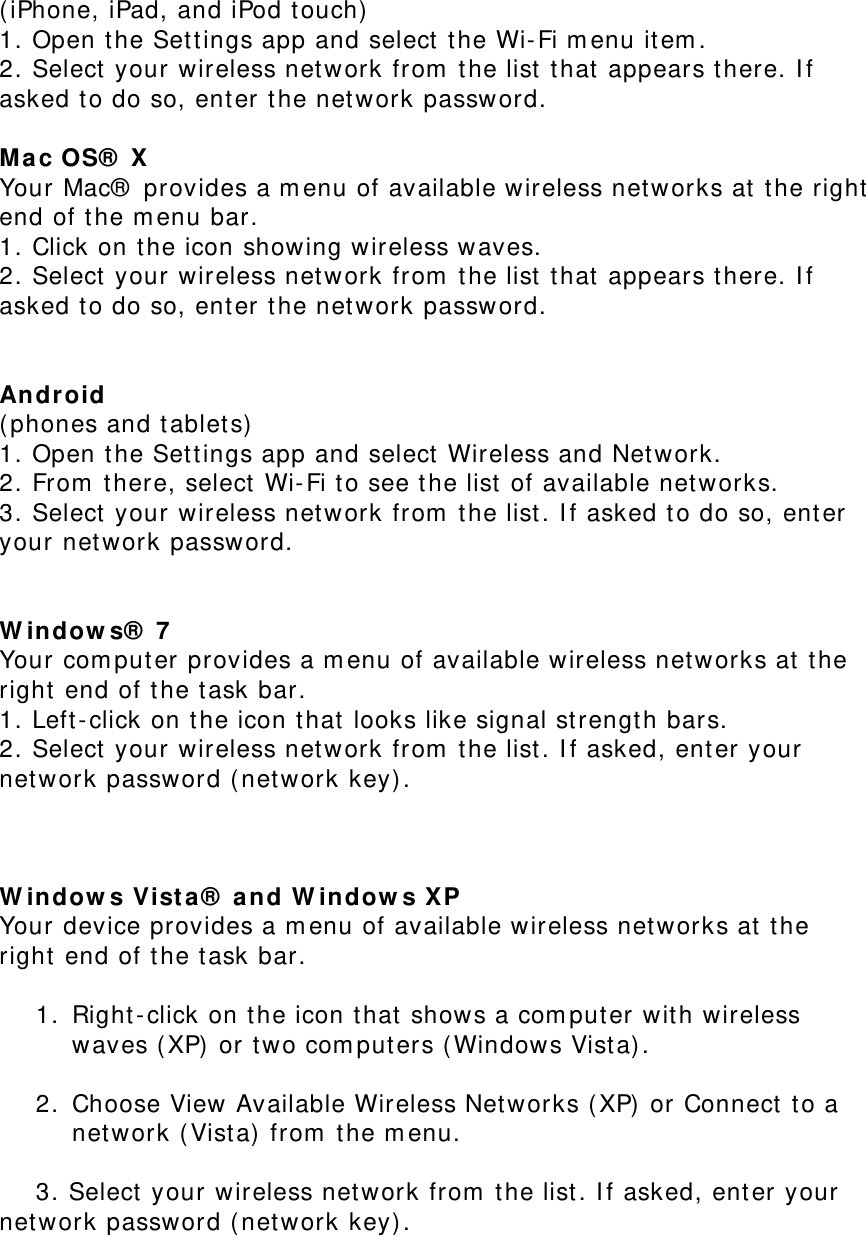 (iPhone, iPad, and iPod touch)  1. Open the Settings app and select the Wi-Fi menu item.  2. Select your wireless network from the list that appears there. If asked to do so, enter the network password.  Mac OS® X  Your Mac® provides a menu of available wireless networks at the right end of the menu bar.  1. Click on the icon showing wireless waves.  2. Select your wireless network from the list that appears there. If asked to do so, enter the network password.   Android  (phones and tablets)  1. Open the Settings app and select Wireless and Network.  2. From there, select Wi-Fi to see the list of available networks.  3. Select your wireless network from the list. If asked to do so, enter your network password.   Windows® 7  Your computer provides a menu of available wireless networks at the right end of the task bar.  1. Left-click on the icon that looks like signal strength bars.  2. Select your wireless network from the list. If asked, enter your network password (network key).    Windows Vista® and Windows XP  Your device provides a menu of available wireless networks at the right end of the task bar.   1. Right-click on the icon that shows a computer with wireless waves (XP) or two computers (Windows Vista).   2. Choose View Available Wireless Networks (XP) or Connect to a network (Vista) from the menu.   3. Select your wireless network from the list. If asked, enter your             network password (network key). 