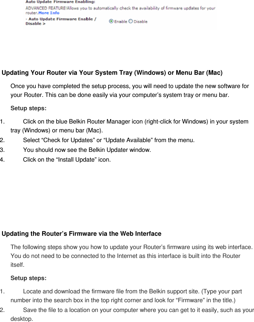     Updating Your Router via Your System Tray (Windows) or Menu Bar (Mac)  Once you have completed the setup process, you will need to update the new software for your Router. This can be done easily via your computer’s system tray or menu bar. Setup steps: 1.  Click on the blue Belkin Router Manager icon (right-click for Windows) in your system tray (Windows) or menu bar (Mac). 2.  Select “Check for Updates” or “Update Available” from the menu. 3.  You should now see the Belkin Updater window. 4.  Click on the “Install Update” icon.       Updating the Router’s Firmware via the Web Interface The following steps show you how to update your Router’s firmware using its web interface. You do not need to be connected to the Internet as this interface is built into the Router itself. Setup steps: 1.  Locate and download the firmware file from the Belkin support site. (Type your part number into the search box in the top right corner and look for “Firmware” in the title.)  2.  Save the file to a location on your computer where you can get to it easily, such as your desktop.  