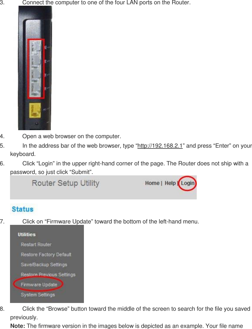 3.  Connect the computer to one of the four LAN ports on the Router.  4.  Open a web browser on the computer.  5.  In the address bar of the web browser, type “http://192.168.2.1” and press “Enter” on your keyboard.  6.  Click “Login” in the upper right-hand corner of the page. The Router does not ship with a password, so just click “Submit”.  7.  Click on “Firmware Update” toward the bottom of the left-hand menu.  8.  Click the “Browse” button toward the middle of the screen to search for the file you saved previously. Note: The firmware version in the images below is depicted as an example. Your file name 
