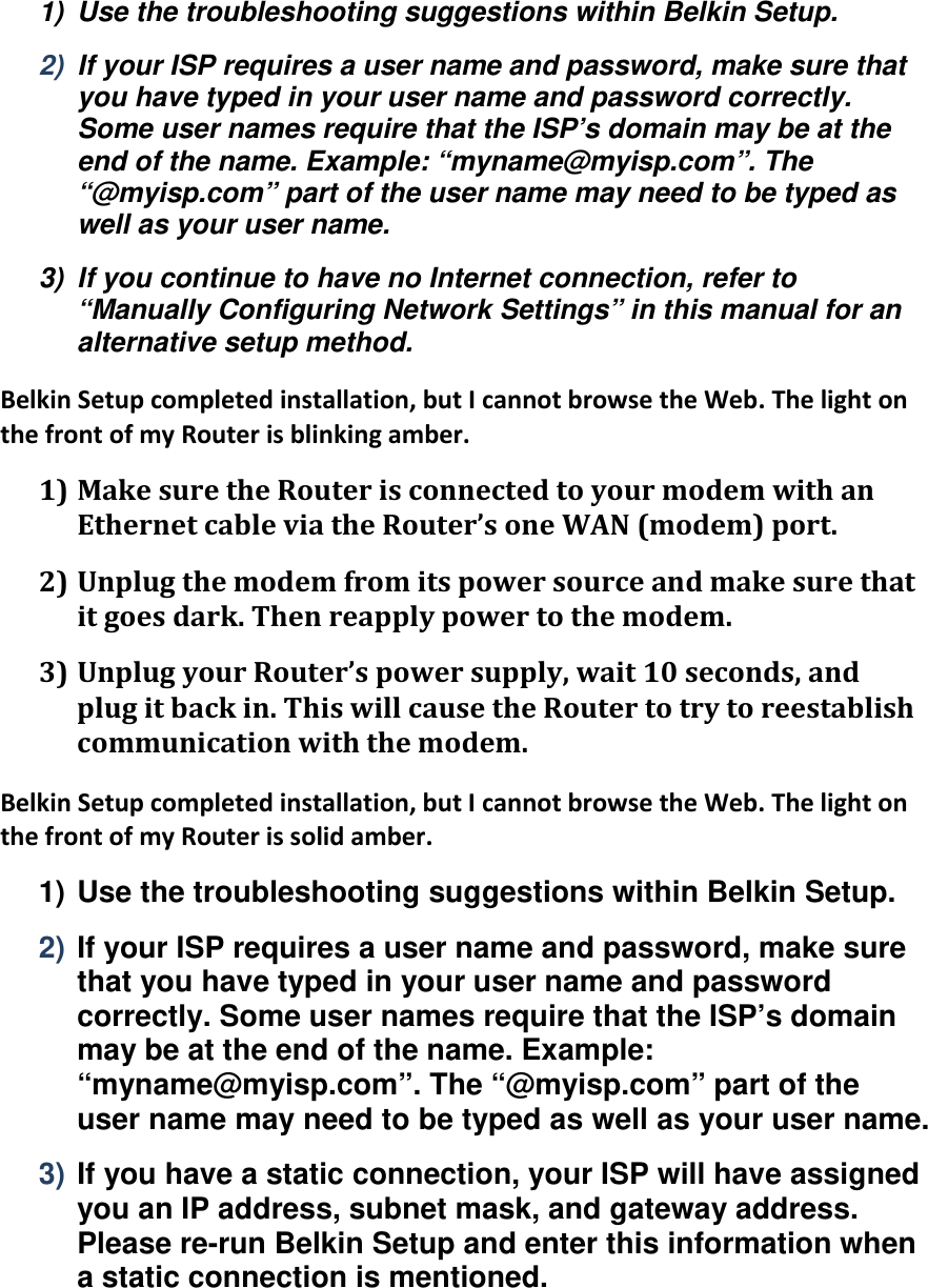 1)  Use the troubleshooting suggestions within Belkin Setup. 2)  If your ISP requires a user name and password, make sure that you have typed in your user name and password correctly. Some user names require that the ISP’s domain may be at the end of the name. Example: “myname@myisp.com”. The “@myisp.com” part of the user name may need to be typed as well as your user name. 3)  If you continue to have no Internet connection, refer to “Manually Configuring Network Settings” in this manual for an alternative setup method. BelkinSetupcompletedinstallation,butIcannotbrowsetheWeb.ThelightonthefrontofmyRouterisblinkingamber.1) MakesuretheRouterisconnectedtoyourmodemwithanEthernetcableviatheRouter’soneWAN(modem)port.2) Unplugthemodemfromitspowersourceandmakesurethatitgoesdark.Thenreapplypowertothemodem.3) UnplugyourRouter’spowersupply,wait10seconds,andplugitbackin.ThiswillcausetheRoutertotrytoreestablishcommunicationwiththemodem.BelkinSetupcompletedinstallation,butIcannotbrowsetheWeb.ThelightonthefrontofmyRouterissolidamber.1) Use the troubleshooting suggestions within Belkin Setup. 2) If your ISP requires a user name and password, make sure that you have typed in your user name and password correctly. Some user names require that the ISP’s domain may be at the end of the name. Example: “myname@myisp.com”. The “@myisp.com” part of the user name may need to be typed as well as your user name. 3) If you have a static connection, your ISP will have assigned you an IP address, subnet mask, and gateway address. Please re-run Belkin Setup and enter this information when a static connection is mentioned. 