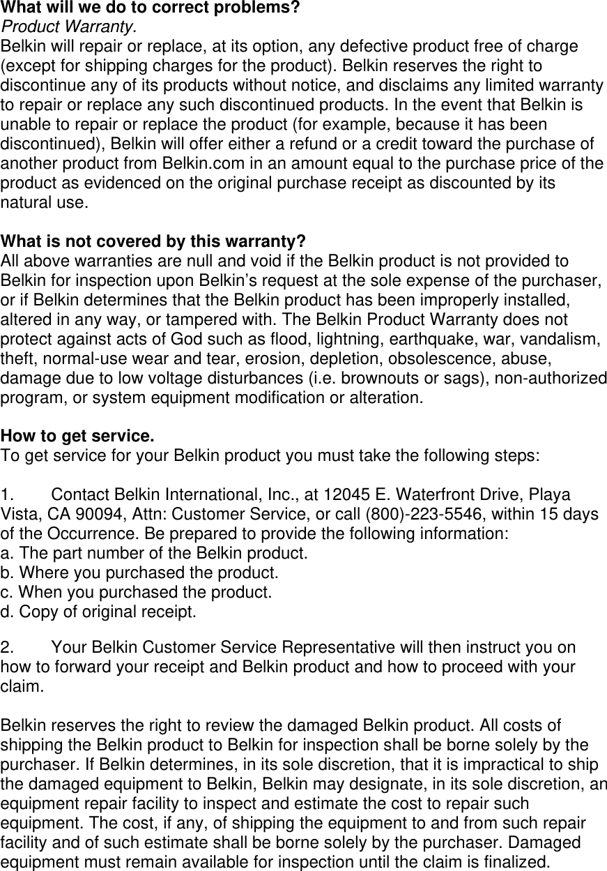  What will we do to correct problems?  Product Warranty. Belkin will repair or replace, at its option, any defective product free of charge (except for shipping charges for the product). Belkin reserves the right to discontinue any of its products without notice, and disclaims any limited warranty to repair or replace any such discontinued products. In the event that Belkin is unable to repair or replace the product (for example, because it has been discontinued), Belkin will offer either a refund or a credit toward the purchase of another product from Belkin.com in an amount equal to the purchase price of the product as evidenced on the original purchase receipt as discounted by its natural use.      What is not covered by this warranty? All above warranties are null and void if the Belkin product is not provided to Belkin for inspection upon Belkin’s request at the sole expense of the purchaser, or if Belkin determines that the Belkin product has been improperly installed, altered in any way, or tampered with. The Belkin Product Warranty does not protect against acts of God such as flood, lightning, earthquake, war, vandalism, theft, normal-use wear and tear, erosion, depletion, obsolescence, abuse, damage due to low voltage disturbances (i.e. brownouts or sags), non-authorized program, or system equipment modification or alteration.  How to get service.    To get service for your Belkin product you must take the following steps:  1.  Contact Belkin International, Inc., at 12045 E. Waterfront Drive, Playa Vista, CA 90094, Attn: Customer Service, or call (800)-223-5546, within 15 days of the Occurrence. Be prepared to provide the following information: a. The part number of the Belkin product. b. Where you purchased the product. c. When you purchased the product. d. Copy of original receipt.  2.  Your Belkin Customer Service Representative will then instruct you on how to forward your receipt and Belkin product and how to proceed with your claim.  Belkin reserves the right to review the damaged Belkin product. All costs of shipping the Belkin product to Belkin for inspection shall be borne solely by the purchaser. If Belkin determines, in its sole discretion, that it is impractical to ship the damaged equipment to Belkin, Belkin may designate, in its sole discretion, an equipment repair facility to inspect and estimate the cost to repair such equipment. The cost, if any, of shipping the equipment to and from such repair facility and of such estimate shall be borne solely by the purchaser. Damaged equipment must remain available for inspection until the claim is finalized. 