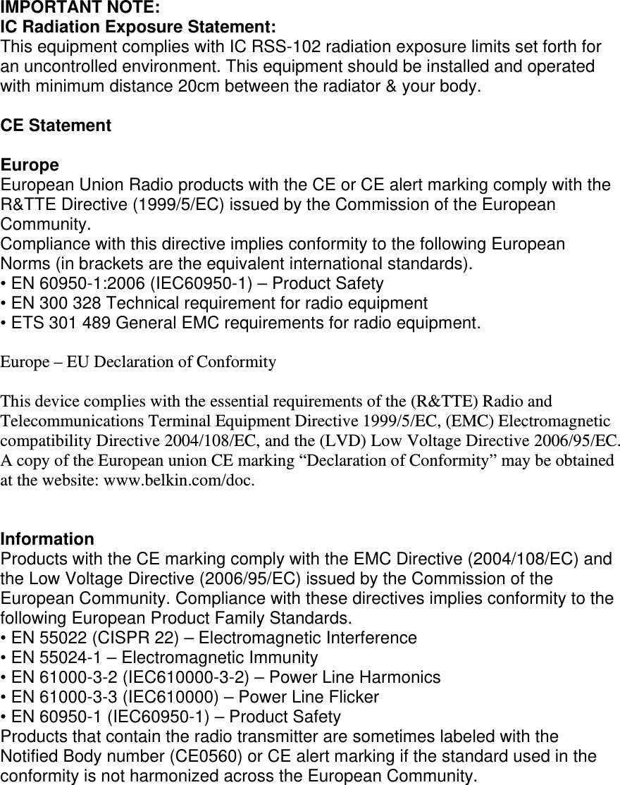 IMPORTANT NOTE: IC Radiation Exposure Statement: This equipment complies with IC RSS-102 radiation exposure limits set forth for an uncontrolled environment. This equipment should be installed and operated with minimum distance 20cm between the radiator &amp; your body.  CE Statement  Europe European Union Radio products with the CE or CE alert marking comply with the R&amp;TTE Directive (1999/5/EC) issued by the Commission of the European Community.  Compliance with this directive implies conformity to the following European Norms (in brackets are the equivalent international standards).  • EN 60950-1:2006 (IEC60950-1) – Product Safety  • EN 300 328 Technical requirement for radio equipment  • ETS 301 489 General EMC requirements for radio equipment.  Europe – EU Declaration of Conformity  This device complies with the essential requirements of the (R&amp;TTE) Radio and Telecommunications Terminal Equipment Directive 1999/5/EC, (EMC) Electromagnetic compatibility Directive 2004/108/EC, and the (LVD) Low Voltage Directive 2006/95/EC. A copy of the European union CE marking “Declaration of Conformity” may be obtained at the website: www.belkin.com/doc.   Information Products with the CE marking comply with the EMC Directive (2004/108/EC) and the Low Voltage Directive (2006/95/EC) issued by the Commission of the European Community. Compliance with these directives implies conformity to the following European Product Family Standards. • EN 55022 (CISPR 22) – Electromagnetic Interference  • EN 55024-1 – Electromagnetic Immunity  • EN 61000-3-2 (IEC610000-3-2) – Power Line Harmonics  • EN 61000-3-3 (IEC610000) – Power Line Flicker  • EN 60950-1 (IEC60950-1) – Product Safety Products that contain the radio transmitter are sometimes labeled with the Notified Body number (CE0560) or CE alert marking if the standard used in the conformity is not harmonized across the European Community.   
