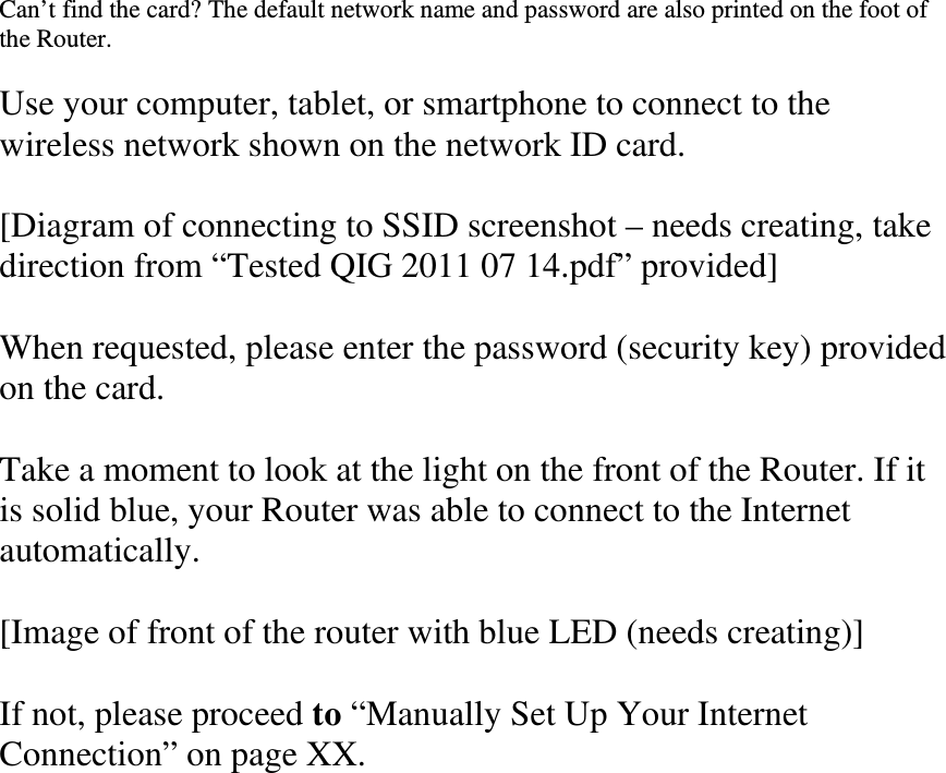 Can’t find the card? The default network name and password are also printed on the foot of the Router.  Use your computer, tablet, or smartphone to connect to the wireless network shown on the network ID card.  [Diagram of connecting to SSID screenshot – needs creating, take direction from “Tested QIG 2011 07 14.pdf” provided]  When requested, please enter the password (security key) provided on the card.  Take a moment to look at the light on the front of the Router. If it is solid blue, your Router was able to connect to the Internet automatically.  [Image of front of the router with blue LED (needs creating)]  If not, please proceed to “Manually Set Up Your Internet Connection” on page XX.  