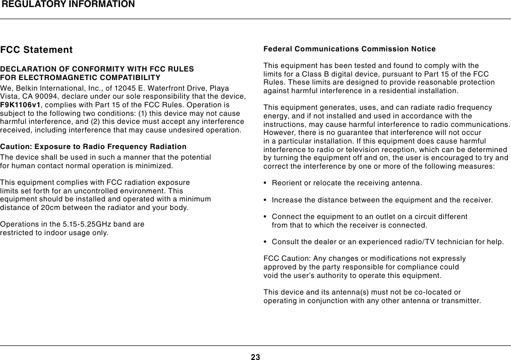 23REGULATORY INFORMATIONFCC StatementDECLARATION OF CONFORMITY WITH FCC RULES FOR ELECTROMAGNETIC COMPATIBILITYWe, Belkin International, Inc., of 12045 E. Waterfront Drive, Playa Vista, CA 90094, declare under our sole responsibility that the device, F9K1106v1, complies with Part 15 of the FCC Rules. Operation is subject to the following two conditions: (1) this device may not cause harmful interference, and (2) this device must accept any interference received, including interference that may cause undesired operation.   Caution: Exposure to Radio Frequency RadiationThe device shall be used in such a manner that the potential for human contact normal operation is minimized.This equipment complies with FCC radiation exposure limits set forth for an uncontrolled environment. This equipment should be installed and operated with a minimum distance of 20cm between the radiator and your body.Operations in the 5.15-5.25GHz band are restricted to indoor usage only.Federal Communications Commission NoticeThis equipment has been tested and found to comply with the limits for a Class B digital device, pursuant to Part 15 of the FCC Rules. These limits are designed to provide reasonable protection against harmful interference in a residential installation.This equipment generates, uses, and can radiate radio frequency energy, and if not installed and used in accordance with the instructions, may cause harmful interference to radio communications. However, there is no guarantee that interference will not occur in a particular installation. If this equipment does cause harmful interference to radio or television reception, which can be determined by turning the equipment off and on, the user is encouraged to try and correct the interference by one or more of the following measures:• Reorientorrelocatethereceivingantenna.• Increasethedistancebetweentheequipmentandthereceiver.• Connecttheequipmenttoanoutletonacircuitdifferentfrom that to which the receiver is connected. • Consultthedealeroranexperiencedradio/TVtechnicianforhelp. FCC Caution: Any changes or modifications not expressly approved by the party responsible for compliance could void the user’s authority to operate this equipment.This device and its antenna(s) must not be co-located or operating in conjunction with any other antenna or transmitter.