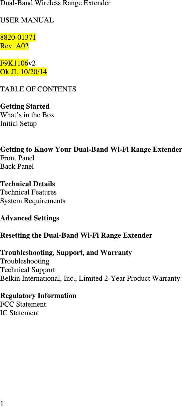   1   Dual-Band Wireless Range Extender   USER MANUAL  8820-01371 Rev. A02  F9K1106v2 Ok JL 10/20/14  TABLE OF CONTENTS  Getting Started   What’s in the Box Initial Setup    Getting to Know Your Dual-Band Wi-Fi Range Extender Front Panel Back Panel  Technical Details Technical Features System Requirements  Advanced Settings  Resetting the Dual-Band Wi-Fi Range Extender  Troubleshooting, Support, and Warranty Troubleshooting Technical Support Belkin International, Inc., Limited 2-Year Product Warranty  Regulatory Information FCC Statement IC Statement  