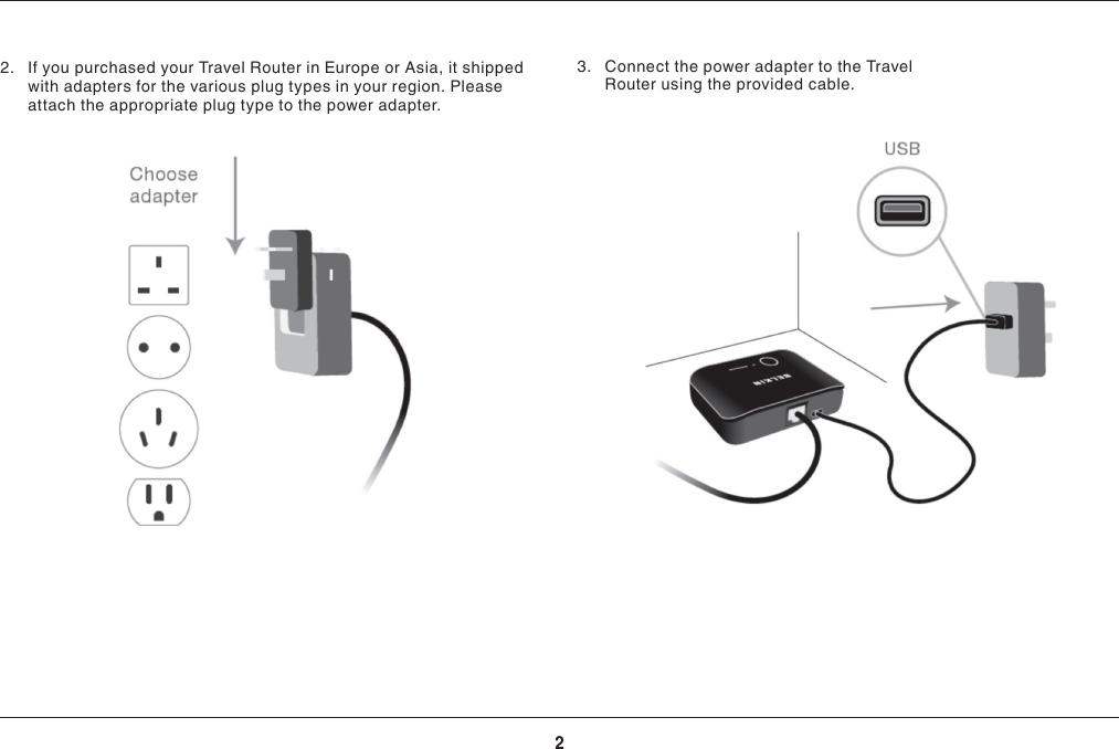 2GETTING STARTED2.  If you purchased your Travel Router in Europe or Asia, it shipped with adapters for the various plug types in your region. Please attach the appropriate plug type to the power adapter.3.  Connect the power adapter to the Travel Router using the provided cable.