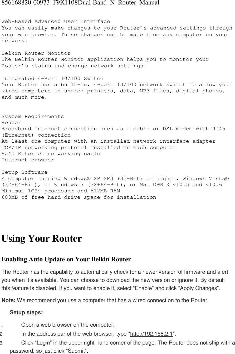 856168820-00973_F9K1108Dual-Band_N_Router_Manual  Web-Based Advanced User Interface You can easily make changes to your Router’s advanced settings through your web browser. These changes can be made from any computer on your network.  Belkin Router Monitor The Belkin Router Monitor application helps you to monitor your Router’s status and change network settings.   Integrated 4-Port 10/100 Switch Your Router has a built-in, 4-port 10/100 network switch to allow your wired computers to share: printers, data, MP3 files, digital photos, and much more.    System Requirements Router  Broadband Internet connection such as a cable or DSL modem with RJ45 (Ethernet) connection At least one computer with an installed network interface adapter TCP/IP networking protocol installed on each computer RJ45 Ethernet networking cable Internet browser  Setup Software  A computer running Windows® XP SP3 (32-Bit) or higher, Windows Vista® (32+64-Bit), or Windows 7 (32+64-Bit); or Mac OS® X v10.5 and v10.6 Minimum 1GHz processor and 512MB RAM 600MB of free hard-drive space for installation     Using Your Router  Enabling Auto Update on Your Belkin Router The Router has the capability to automatically check for a newer version of firmware and alert you when it’s available. You can choose to download the new version or ignore it. By default this feature is disabled. If you want to enable it, select “Enable” and click “Apply Changes”. Note: We recommend you use a computer that has a wired connection to the Router. Setup steps: 1.  Open a web browser on the computer.  2.  In the address bar of the web browser, type “http://192.168.2.1”.  3.  Click “Login” in the upper right-hand corner of the page. The Router does not ship with a password, so just click “Submit”.  