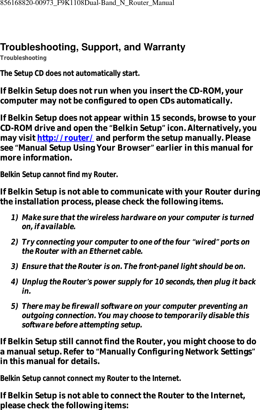 856168820-00973_F9K1108Dual-Band_N_Router_Manual   Troubleshooting, Support, and Warranty Troubleshooting The Setup CD does not automatically start. If Belkin Setup does not run when you insert the CD-ROM, your computer may not be configured to open CDs automatically. If Belkin Setup does not appear within 15 seconds, browse to your CD-ROM drive and open the “Belkin Setup” icon. Alternatively, you may visit http://router/ and perform the setup manually. Please see “Manual Setup Using Your Browser” earlier in this manual for more information. Belkin Setup cannot find my Router. If Belkin Setup is not able to communicate with your Router during the installation process, please check the following items. 1) Make sure that the wireless hardware on your computer is turned on, if available. 2) Try connecting your computer to one of the four “wired” ports on the Router with an Ethernet cable. 3) Ensure that the Router is on. The front-panel light should be on. 4) Unplug the Router’s power supply for 10 seconds, then plug it back in. 5) There may be firewall software on your computer preventing an outgoing connection. You may choose to temporarily disable this software before attempting setup. If Belkin Setup still cannot find the Router, you might choose to do a manual setup. Refer to “Manually Configuring Network Settings” in this manual for details. Belkin Setup cannot connect my Router to the Internet. If Belkin Setup is not able to connect the Router to the Internet, please check the following items: 