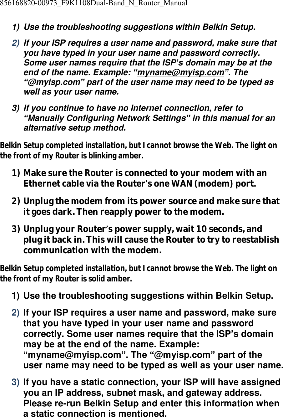856168820-00973_F9K1108Dual-Band_N_Router_Manual  1) Use the troubleshooting suggestions within Belkin Setup. 2)  If your ISP requires a user name and password, make sure that you have typed in your user name and password correctly. Some user names require that the ISP’s domain may be at the end of the name. Example: “myname@myisp.com”. The “@myisp.com” part of the user name may need to be typed as well as your user name. 3) If you continue to have no Internet connection, refer to “Manually Configuring Network Settings” in this manual for an alternative setup method. Belkin Setup completed installation, but I cannot browse the Web. The light on the front of my Router is blinking amber. 1) Make sure the Router is connected to your modem with an Ethernet cable via the Router’s one WAN (modem) port. 2) Unplug the modem from its power source and make sure that it goes dark. Then reapply power to the modem. 3) Unplug your Router’s power supply, wait 10 seconds, and plug it back in. This will cause the Router to try to reestablish communication with the modem. Belkin Setup completed installation, but I cannot browse the Web. The light on the front of my Router is solid amber. 1) Use the troubleshooting suggestions within Belkin Setup. 2) If your ISP requires a user name and password, make sure that you have typed in your user name and password correctly. Some user names require that the ISP’s domain may be at the end of the name. Example: “myname@myisp.com”. The “@myisp.com” part of the user name may need to be typed as well as your user name. 3) If you have a static connection, your ISP will have assigned you an IP address, subnet mask, and gateway address. Please re-run Belkin Setup and enter this information when a static connection is mentioned. 