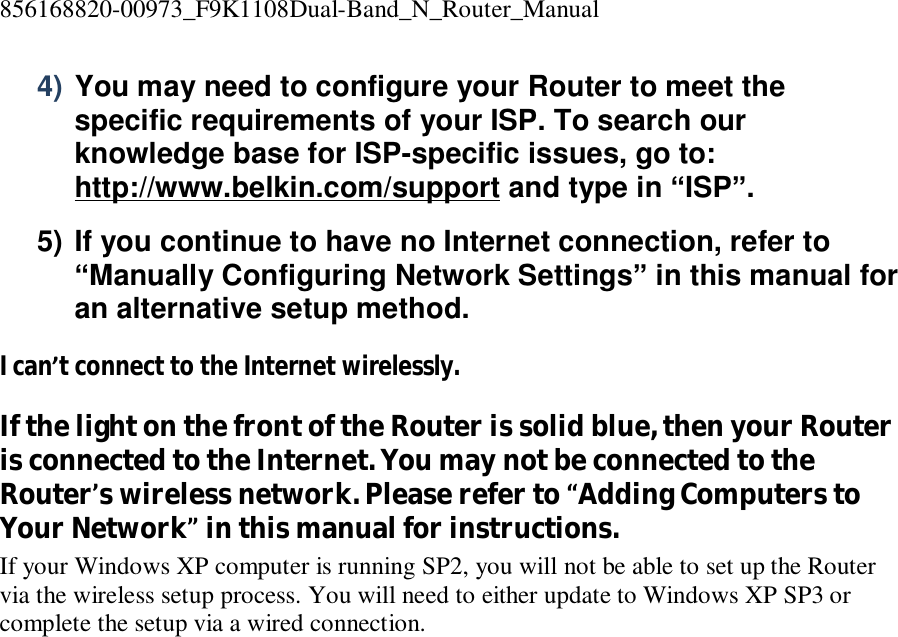 856168820-00973_F9K1108Dual-Band_N_Router_Manual  4) You may need to configure your Router to meet the specific requirements of your ISP. To search our knowledge base for ISP-specific issues, go to: http://www.belkin.com/support and type in “ISP”. 5) If you continue to have no Internet connection, refer to “Manually Configuring Network Settings” in this manual for an alternative setup method. I can’t connect to the Internet wirelessly. If the light on the front of the Router is solid blue, then your Router is connected to the Internet. You may not be connected to the Router’s wireless network. Please refer to “Adding Computers to Your Network” in this manual for instructions. If your Windows XP computer is running SP2, you will not be able to set up the Router via the wireless setup process. You will need to either update to Windows XP SP3 or complete the setup via a wired connection.    