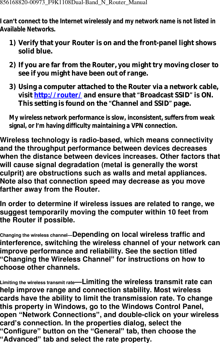 856168820-00973_F9K1108Dual-Band_N_Router_Manual  I can’t connect to the Internet wirelessly and my network name is not listed in Available Networks. 1) Verify that your Router is on and the front-panel light shows solid blue. 2) If you are far from the Router, you might try moving closer to see if you might have been out of range. 3) Using a computer attached to the Router via a network cable, visit http://router/ and ensure that “Broadcast SSID” is ON. This setting is found on the “Channel and SSID” page. My wireless network performance is slow, inconsistent, suffers from weak signal, or I’m having difficulty maintaining a VPN connection. Wireless technology is radio-based, which means connectivity and the throughput performance between devices decreases when the distance between devices increases. Other factors that will cause signal degradation (metal is generally the worst culprit) are obstructions such as walls and metal appliances. Note also that connection speed may decrease as you move farther away from the Router. In order to determine if wireless issues are related to range, we suggest temporarily moving the computer within 10 feet from the Router if possible. Changing the wireless channel—Depending on local wireless traffic and interference, switching the wireless channel of your network can improve performance and reliability. See the section titled “Changing the Wireless Channel” for instructions on how to choose other channels. Limiting the wireless transmit rate—Limiting the wireless transmit rate can help improve range and connection stability. Most wireless cards have the ability to limit the transmission rate. To change this property in Windows, go to the Windows Control Panel, open “Network Connections”, and double-click on your wireless card’s connection. In the properties dialog, select the “Configure” button on the “General” tab, then choose the “Advanced” tab and select the rate property. 