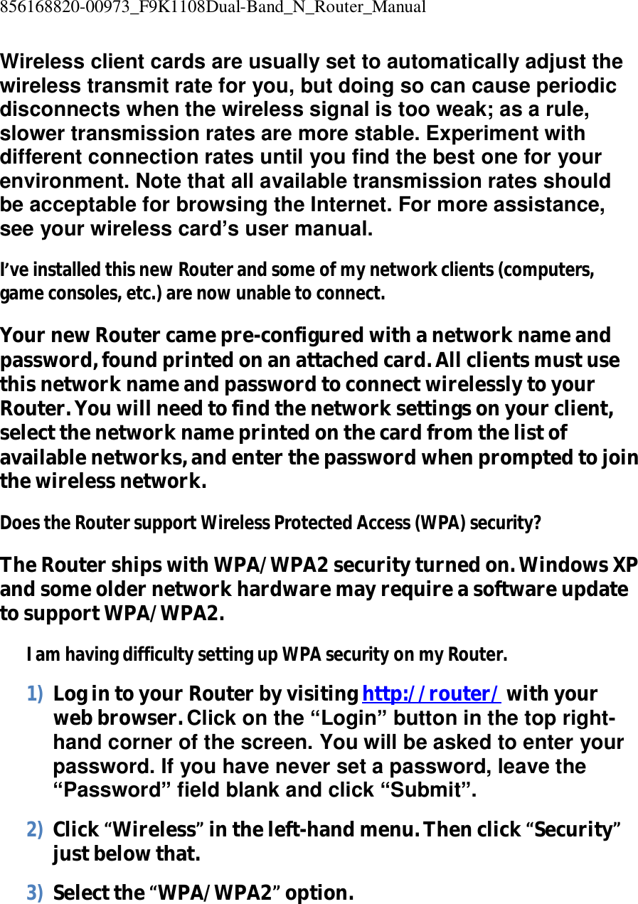 856168820-00973_F9K1108Dual-Band_N_Router_Manual  Wireless client cards are usually set to automatically adjust the wireless transmit rate for you, but doing so can cause periodic disconnects when the wireless signal is too weak; as a rule, slower transmission rates are more stable. Experiment with different connection rates until you find the best one for your environment. Note that all available transmission rates should be acceptable for browsing the Internet. For more assistance, see your wireless card’s user manual. I’ve installed this new Router and some of my network clients (computers, game consoles, etc.) are now unable to connect. Your new Router came pre-configured with a network name and password, found printed on an attached card. All clients must use this network name and password to connect wirelessly to your Router. You will need to find the network settings on your client, select the network name printed on the card from the list of available networks, and enter the password when prompted to join the wireless network. Does the Router support Wireless Protected Access (WPA) security? The Router ships with WPA/WPA2 security turned on. Windows XP and some older network hardware may require a software update to support WPA/WPA2. I am having difficulty setting up WPA security on my Router. 1) Log in to your Router by visiting http://router/ with your web browser. Click on the “Login” button in the top right-hand corner of the screen. You will be asked to enter your password. If you have never set a password, leave the “Password” field blank and click “Submit”. 2) Click “Wireless” in the left-hand menu. Then click “Security” just below that. 3) Select the “WPA/WPA2” option. 