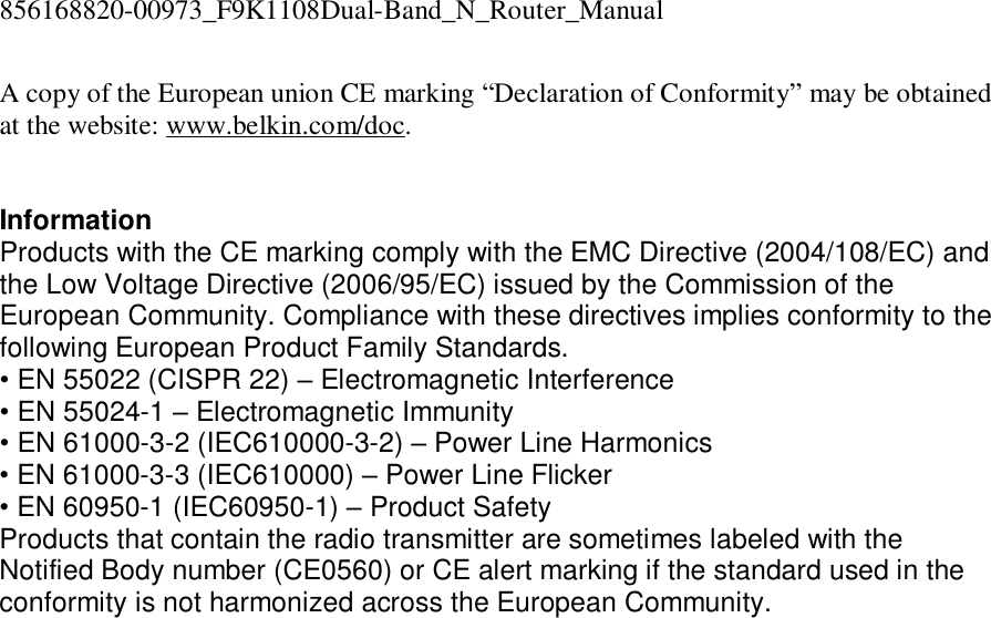 856168820-00973_F9K1108Dual-Band_N_Router_Manual  A copy of the European union CE marking “Declaration of Conformity” may be obtained at the website: www.belkin.com/doc.   Information Products with the CE marking comply with the EMC Directive (2004/108/EC) and the Low Voltage Directive (2006/95/EC) issued by the Commission of the European Community. Compliance with these directives implies conformity to the following European Product Family Standards. • EN 55022 (CISPR 22) – Electromagnetic Interference  • EN 55024-1 – Electromagnetic Immunity  • EN 61000-3-2 (IEC610000-3-2) – Power Line Harmonics  • EN 61000-3-3 (IEC610000) – Power Line Flicker  • EN 60950-1 (IEC60950-1) – Product Safety Products that contain the radio transmitter are sometimes labeled with the Notified Body number (CE0560) or CE alert marking if the standard used in the conformity is not harmonized across the European Community.   