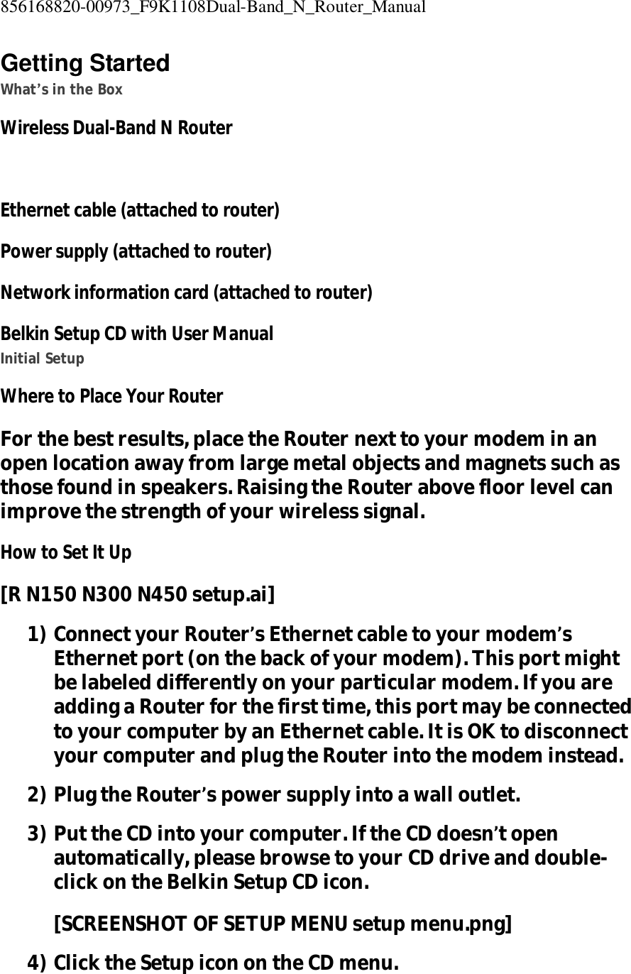 856168820-00973_F9K1108Dual-Band_N_Router_Manual  Getting Started What’s in the Box Wireless Dual-Band N Router  Ethernet cable (attached to router) Power supply (attached to router) Network information card (attached to router) Belkin Setup CD with User Manual Initial Setup Where to Place Your Router For the best results, place the Router next to your modem in an open location away from large metal objects and magnets such as those found in speakers. Raising the Router above floor level can improve the strength of your wireless signal. How to Set It Up [R N150 N300 N450 setup.ai] 1) Connect your Router’s Ethernet cable to your modem’s Ethernet port (on the back of your modem). This port might be labeled differently on your particular modem. If you are adding a Router for the first time, this port may be connected to your computer by an Ethernet cable. It is OK to disconnect your computer and plug the Router into the modem instead. 2) Plug the Router’s power supply into a wall outlet. 3) Put the CD into your computer. If the CD doesn’t open automatically, please browse to your CD drive and double-click on the Belkin Setup CD icon. [SCREENSHOT OF SETUP MENU setup menu.png] 4) Click the Setup icon on the CD menu. 