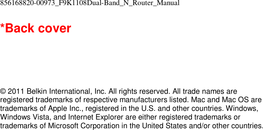 856168820-00973_F9K1108Dual-Band_N_Router_Manual  *Back cover       © 2011 Belkin International, Inc. All rights reserved. All trade names are registered trademarks of respective manufacturers listed. Mac and Mac OS are trademarks of Apple Inc., registered in the U.S. and other countries. Windows, Windows Vista, and Internet Explorer are either registered trademarks or trademarks of Microsoft Corporation in the United States and/or other countries.    