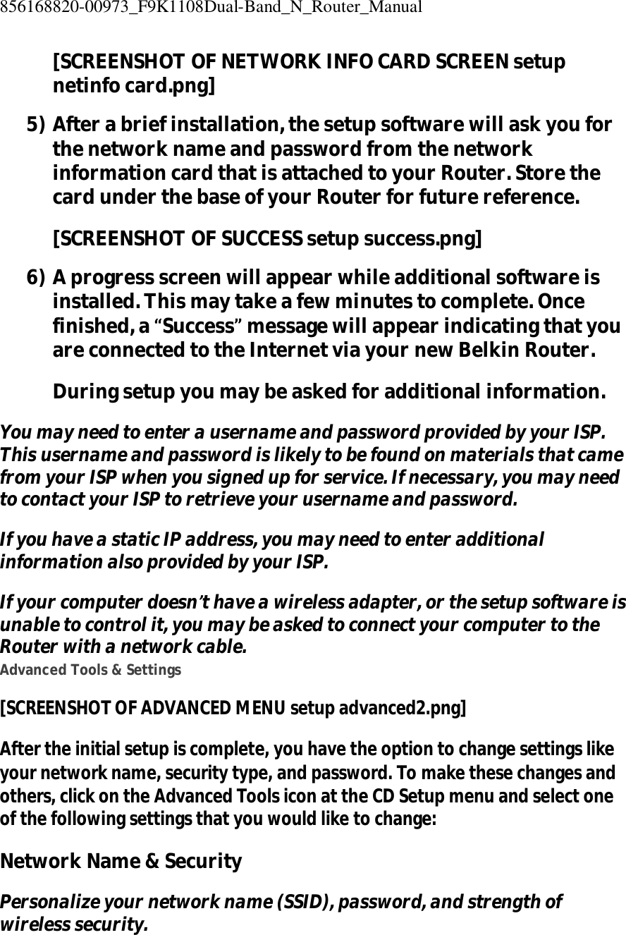 856168820-00973_F9K1108Dual-Band_N_Router_Manual  [SCREENSHOT OF NETWORK INFO CARD SCREEN setup netinfo card.png] 5) After a brief installation, the setup software will ask you for the network name and password from the network information card that is attached to your Router. Store the card under the base of your Router for future reference. [SCREENSHOT OF SUCCESS setup success.png] 6) A progress screen will appear while additional software is installed. This may take a few minutes to complete. Once finished, a “Success” message will appear indicating that you are connected to the Internet via your new Belkin Router. During setup you may be asked for additional information. You may need to enter a username and password provided by your ISP. This username and password is likely to be found on materials that came from your ISP when you signed up for service. If necessary, you may need to contact your ISP to retrieve your username and password. If you have a static IP address, you may need to enter additional information also provided by your ISP. If your computer doesn’t have a wireless adapter, or the setup software is unable to control it, you may be asked to connect your computer to the Router with a network cable. Advanced Tools &amp; Settings [SCREENSHOT OF ADVANCED MENU setup advanced2.png] After the initial setup is complete, you have the option to change settings like your network name, security type, and password. To make these changes and others, click on the Advanced Tools icon at the CD Setup menu and select one of the following settings that you would like to change: Network Name &amp; Security Personalize your network name (SSID), password, and strength of wireless security. 