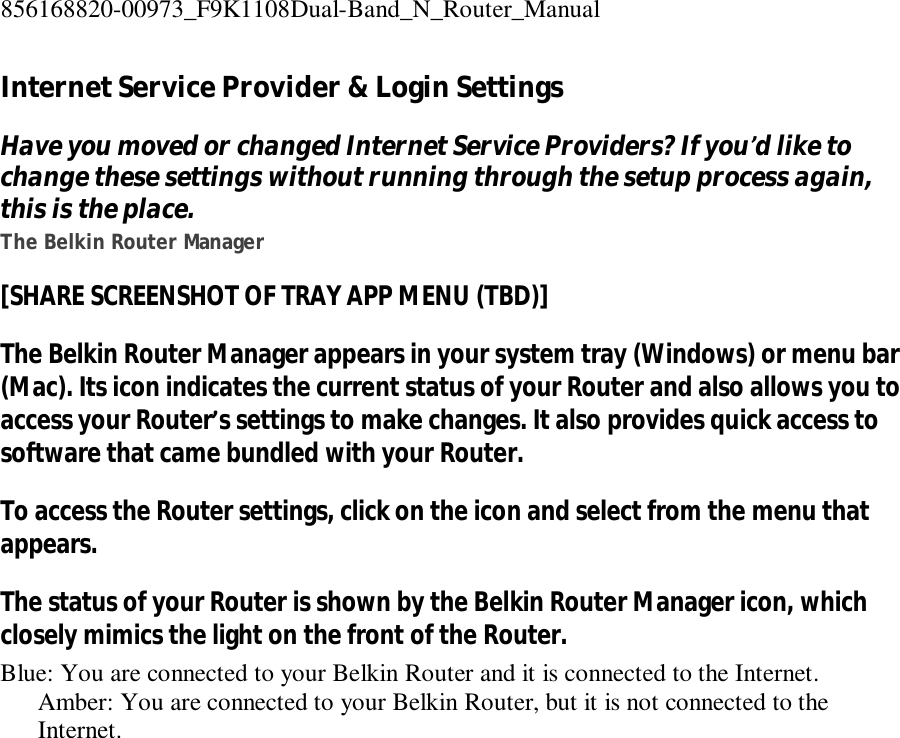 856168820-00973_F9K1108Dual-Band_N_Router_Manual  Internet Service Provider &amp; Login Settings Have you moved or changed Internet Service Providers? If you’d like to change these settings without running through the setup process again, this is the place. The Belkin Router Manager [SHARE SCREENSHOT OF TRAY APP MENU (TBD)] The Belkin Router Manager appears in your system tray (Windows) or menu bar (Mac). Its icon indicates the current status of your Router and also allows you to access your Router’s settings to make changes. It also provides quick access to software that came bundled with your Router. To access the Router settings, click on the icon and select from the menu that appears. The status of your Router is shown by the Belkin Router Manager icon, which closely mimics the light on the front of the Router. Blue: You are connected to your Belkin Router and it is connected to the Internet. Amber: You are connected to your Belkin Router, but it is not connected to the Internet. 