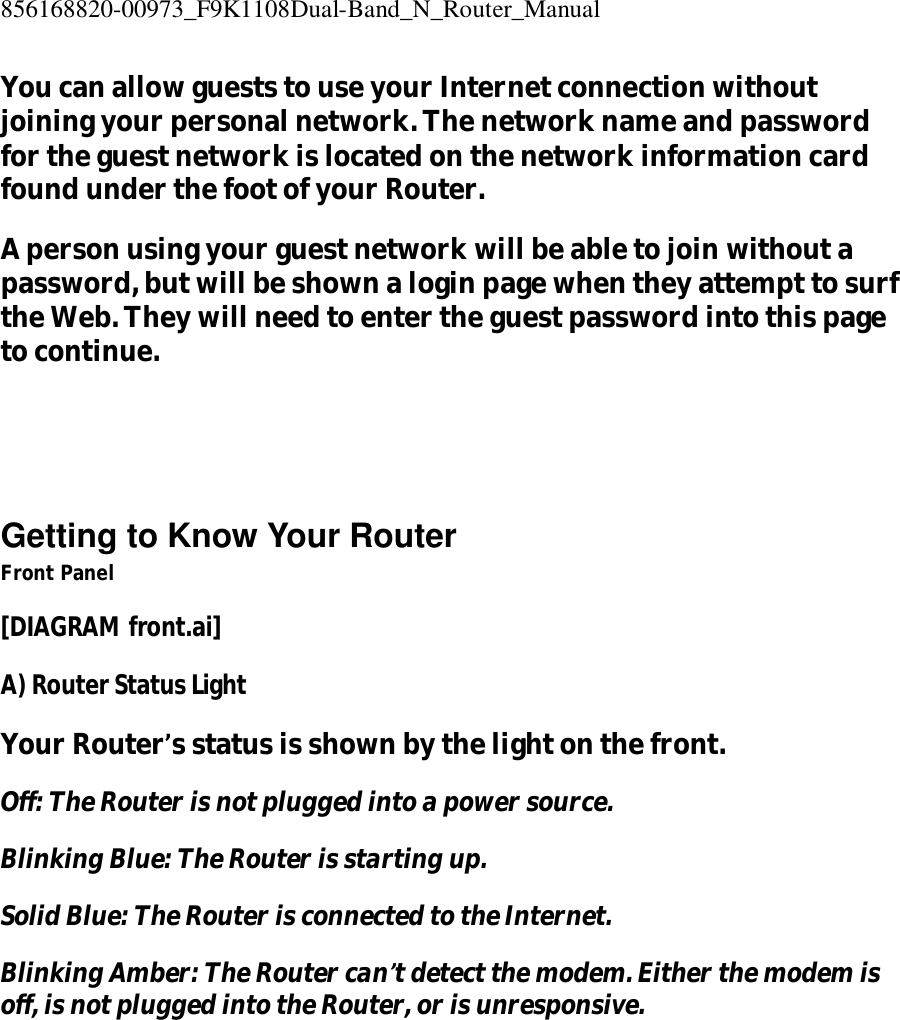 856168820-00973_F9K1108Dual-Band_N_Router_Manual  You can allow guests to use your Internet connection without joining your personal network. The network name and password for the guest network is located on the network information card found under the foot of your Router. A person using your guest network will be able to join without a password, but will be shown a login page when they attempt to surf the Web. They will need to enter the guest password into this page to continue.    Getting to Know Your Router Front Panel [DIAGRAM front.ai] A) Router Status Light Your Router’s status is shown by the light on the front. Off: The Router is not plugged into a power source. Blinking Blue: The Router is starting up. Solid Blue: The Router is connected to the Internet. Blinking Amber: The Router can’t detect the modem. Either the modem is off, is not plugged into the Router, or is unresponsive. 