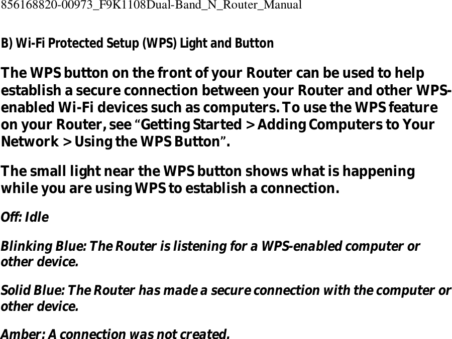 856168820-00973_F9K1108Dual-Band_N_Router_Manual  B) Wi-Fi Protected Setup (WPS) Light and Button The WPS button on the front of your Router can be used to help establish a secure connection between your Router and other WPS-enabled Wi-Fi devices such as computers. To use the WPS feature on your Router, see “Getting Started &gt; Adding Computers to Your Network &gt; Using the WPS Button”. The small light near the WPS button shows what is happening while you are using WPS to establish a connection. Off: Idle Blinking Blue: The Router is listening for a WPS-enabled computer or other device. Solid Blue: The Router has made a secure connection with the computer or other device. Amber: A connection was not created. 