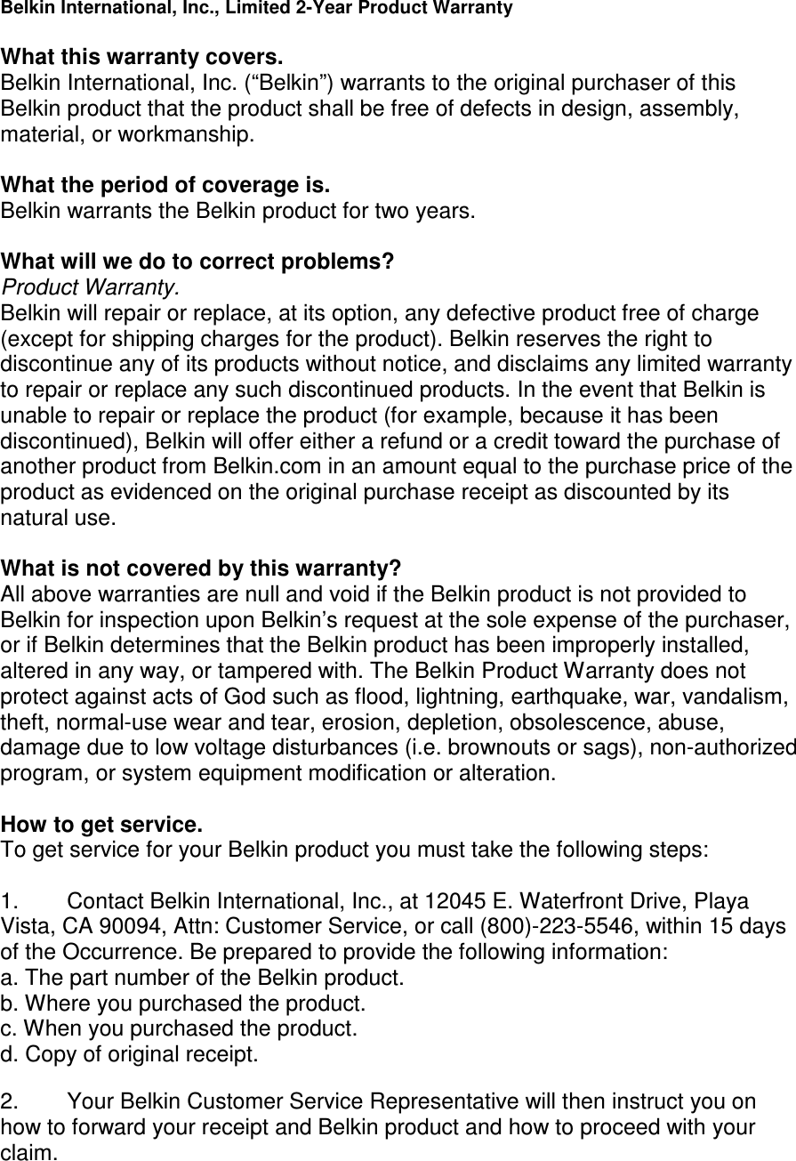   Belkin International, Inc., Limited 2-Year Product Warranty  What this warranty covers. Belkin International, Inc. (“Belkin”) warrants to the original purchaser of this Belkin product that the product shall be free of defects in design, assembly, material, or workmanship.   What the period of coverage is. Belkin warrants the Belkin product for two years.  What will we do to correct problems?  Product Warranty. Belkin will repair or replace, at its option, any defective product free of charge (except for shipping charges for the product). Belkin reserves the right to discontinue any of its products without notice, and disclaims any limited warranty to repair or replace any such discontinued products. In the event that Belkin is unable to repair or replace the product (for example, because it has been discontinued), Belkin will offer either a refund or a credit toward the purchase of another product from Belkin.com in an amount equal to the purchase price of the product as evidenced on the original purchase receipt as discounted by its natural use.      What is not covered by this warranty? All above warranties are null and void if the Belkin product is not provided to Belkin for inspection upon Belkin’s request at the sole expense of the purchaser, or if Belkin determines that the Belkin product has been improperly installed, altered in any way, or tampered with. The Belkin Product Warranty does not protect against acts of God such as flood, lightning, earthquake, war, vandalism, theft, normal-use wear and tear, erosion, depletion, obsolescence, abuse, damage due to low voltage disturbances (i.e. brownouts or sags), non-authorized program, or system equipment modification or alteration.  How to get service.    To get service for your Belkin product you must take the following steps:  1.  Contact Belkin International, Inc., at 12045 E. Waterfront Drive, Playa Vista, CA 90094, Attn: Customer Service, or call (800)-223-5546, within 15 days of the Occurrence. Be prepared to provide the following information: a. The part number of the Belkin product. b. Where you purchased the product. c. When you purchased the product. d. Copy of original receipt.  2.  Your Belkin Customer Service Representative will then instruct you on how to forward your receipt and Belkin product and how to proceed with your claim.  