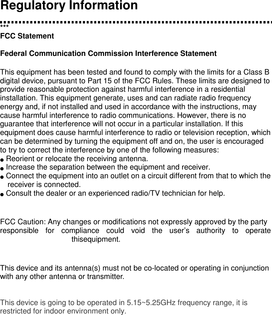     Regulatory Information  *** FCC Statement  Federal Communication Commission Interference Statement   This equipment has been tested and found to comply with the limits for a Class B digital device, pursuant to Part 15 of the FCC Rules. These limits are designed to provide reasonable protection against harmful interference in a residential installation. This equipment generate, uses and can radiate radio frequency energy and, if not installed and used in accordance with the instructions, may cause harmful interference to radio communications. However, there is no guarantee that interference will not occur in a particular installation. If this equipment does cause harmful interference to radio or television reception, which can be determined by turning the equipment off and on, the user is encouraged to try to correct the interference by one of the following measures:   Reorient or relocate the receiving antenna.   Increase the separation between the equipment and receiver.   Connect the equipment into an outlet on a circuit different from that to which the receiver is connected.   Consult the dealer or an experienced radio/TV technician for help.   FCC Caution: Any changes or modifications not expressly approved by the party  responsible  for  compliance  could  void  the  user’s  authority  to  operate thisequipment.   This device and its antenna(s) must not be co-located or operating in conjunction with any other antenna or transmitter.   This device is going to be operated in 5.15~5.25GHz frequency range, it is restricted for indoor environment only.      