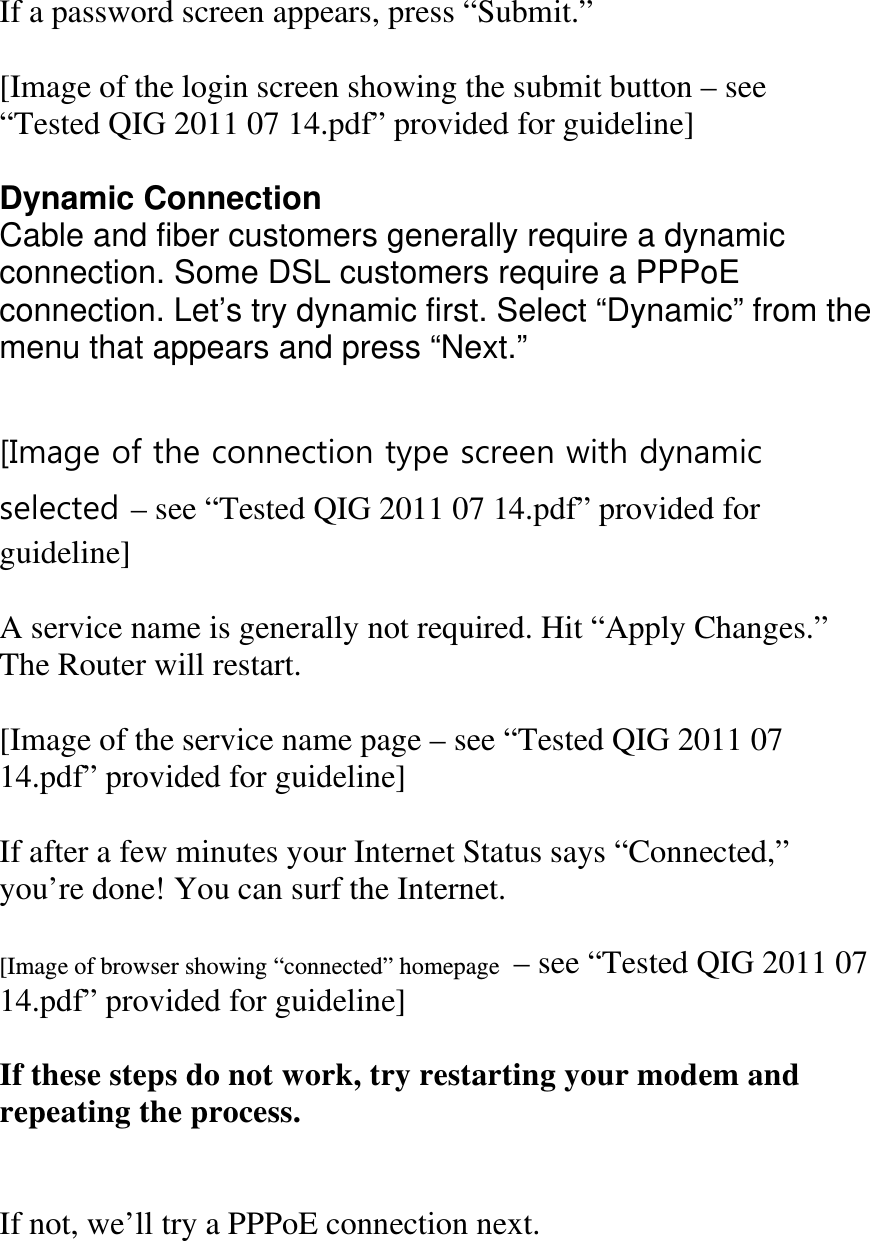  If a password screen appears, press “Submit.”  [Image of the login screen showing the submit button – see “Tested QIG 2011 07 14.pdf” provided for guideline]  Dynamic Connection Cable and fiber customers generally require a dynamic connection. Some DSL customers require a PPPoE  connection. Let’s try dynamic first. Select “Dynamic” from the menu that appears and press “Next.”  [Image of the connection type screen with dynamic selected – see “Tested QIG 2011 07 14.pdf” provided for guideline]  A service name is generally not required. Hit “Apply Changes.” The Router will restart.  [Image of the service name page – see “Tested QIG 2011 07 14.pdf” provided for guideline]  If after a few minutes your Internet Status says “Connected,” you’re done! You can surf the Internet.  [Image of browser showing “connected” homepage  – see “Tested QIG 2011 07 14.pdf” provided for guideline]  If these steps do not work, try restarting your modem and repeating the process.   If not, we’ll try a PPPoE connection next. 