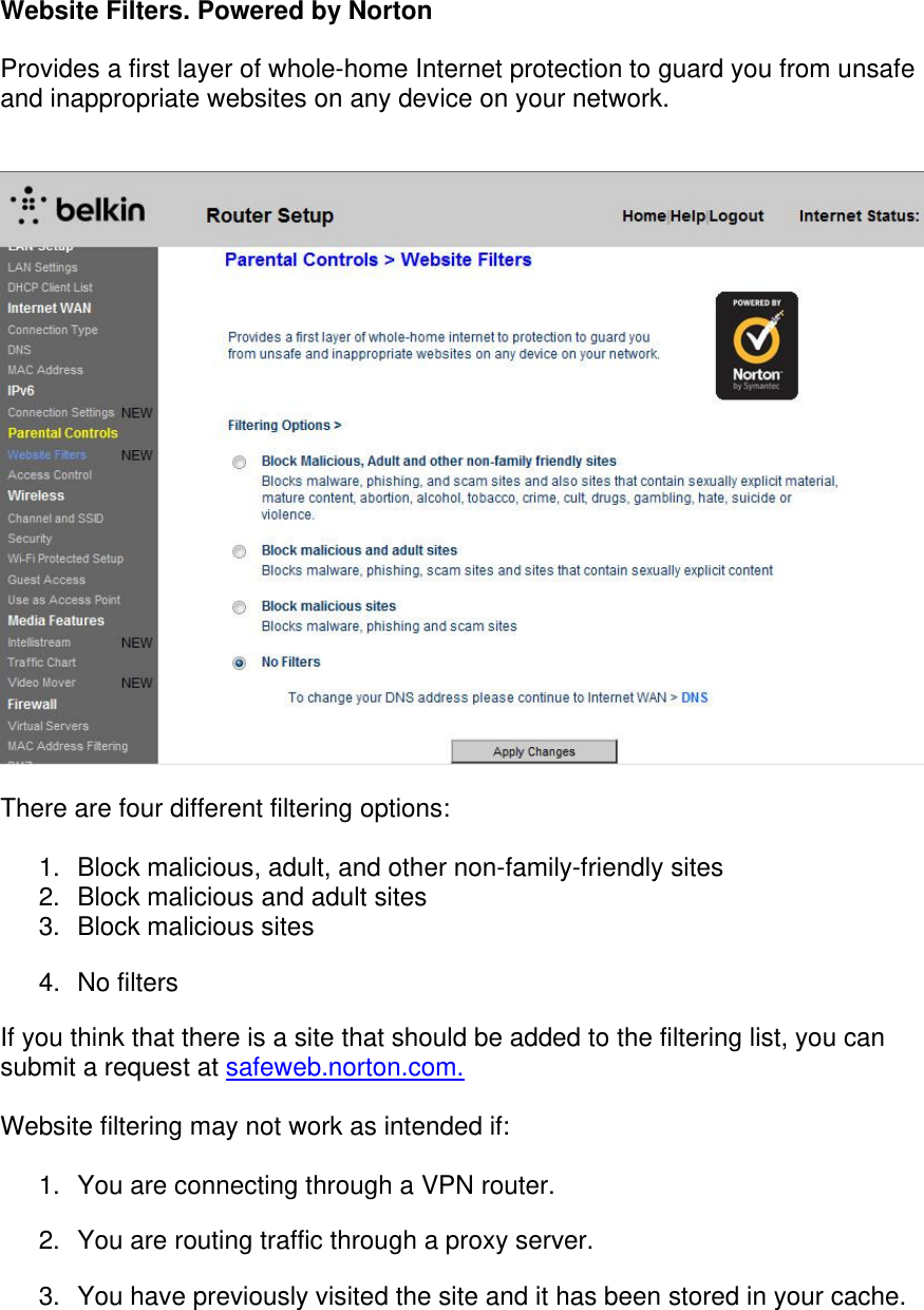  Website Filters. Powered by Norton  Provides a first layer of whole-home Internet protection to guard you from unsafe and inappropriate websites on any device on your network.     There are four different filtering options:  1.  Block malicious, adult, and other non-family-friendly sites 2.  Block malicious and adult sites 3.  Block malicious sites  4. No filters If you think that there is a site that should be added to the filtering list, you can submit a request at safeweb.norton.com.  Website filtering may not work as intended if:  1.  You are connecting through a VPN router. 2.  You are routing traffic through a proxy server. 3.  You have previously visited the site and it has been stored in your cache. 
